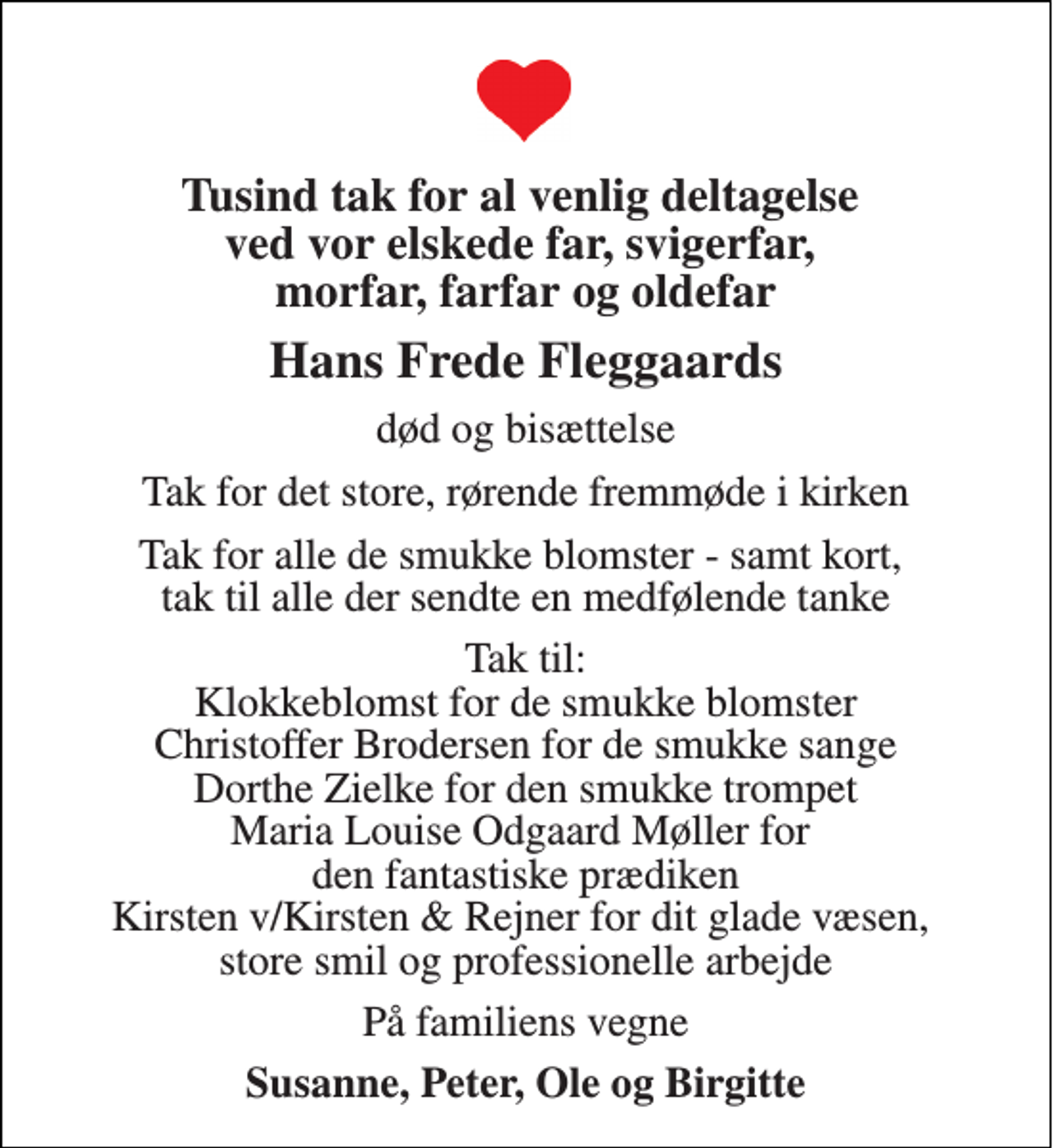 <p>Tusind tak for al venlig deltagelse ved vor elskede far, svigerfar, morfar, farfar og oldefar<br />Hans Frede Fleggaards<br />død og bisættelse<br />Tak for det store, rørende fremmøde i kirken<br />Tak for alle de smukke blomster - samt kort, tak til alle der sendte en medfølende tanke<br />Tak til: Klokkeblomst for de smukke blomster Christoffer Brodersen for de smukke sange Dorthe Zielke for den smukke trompet Maria Louise Odgaard Møller for den fantastiske prædiken Kirsten &amp; Rejner for dit glade væsen, store smil og professionelle arbejde<br />På familiens vegne<br />Susanne, Peter, Ole og Birgitte<br />Tak</p>
