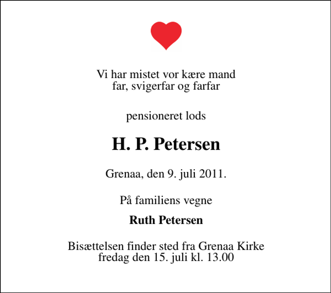 <p>Vi har mistet vor kære mand far, svigerfar og farfar<br />pensioneret lods<br />H. P. Petersen<br />Grenaa, den 9. juli 2011.<br />På familiens vegne<br />Ruth Petersen<br />Bisættelsen finder sted fra Grenaa Kirke fredag den 15. juli kl. 13.00</p>