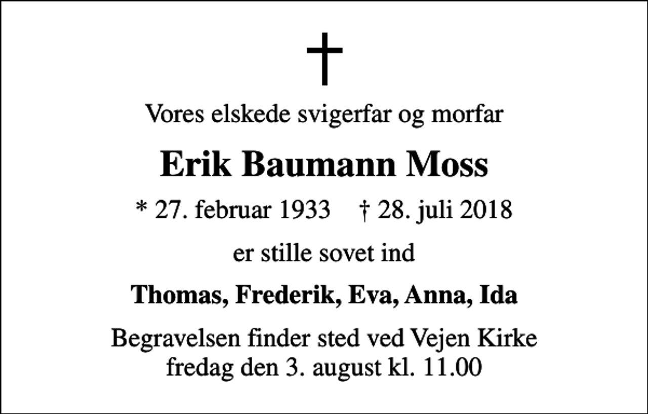 <p>Vores elskede svigerfar og morfar<br />Erik Baumann Moss<br />* 27. februar 1933 ✝ 28. juli 2018<br />er stille sovet ind<br />Thomas, Frederik, Eva, Anna, Ida<br />Begravelsen finder sted ved Vejen Kirke fredag den 3. august kl. 11.00</p>