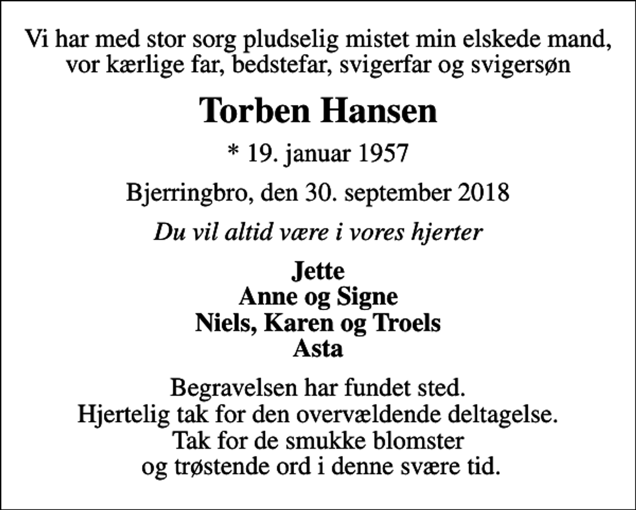 <p>Vi har med stor sorg pludselig mistet min elskede mand, vor kærlige far, bedstefar, svigerfar og svigersøn<br />Torben Hansen<br />* 19. januar 1957<br />Bjerringbro, den 30. september 2018<br />Du vil altid være i vores hjerter<br />Jette Anne og Signe Niels, Karen og Troels Asta<br />Begravelsen har fundet sted. Hjertelig tak for den overvældende deltagelse. Tak for de smukke blomster og trøstende ord i denne svære tid.</p>