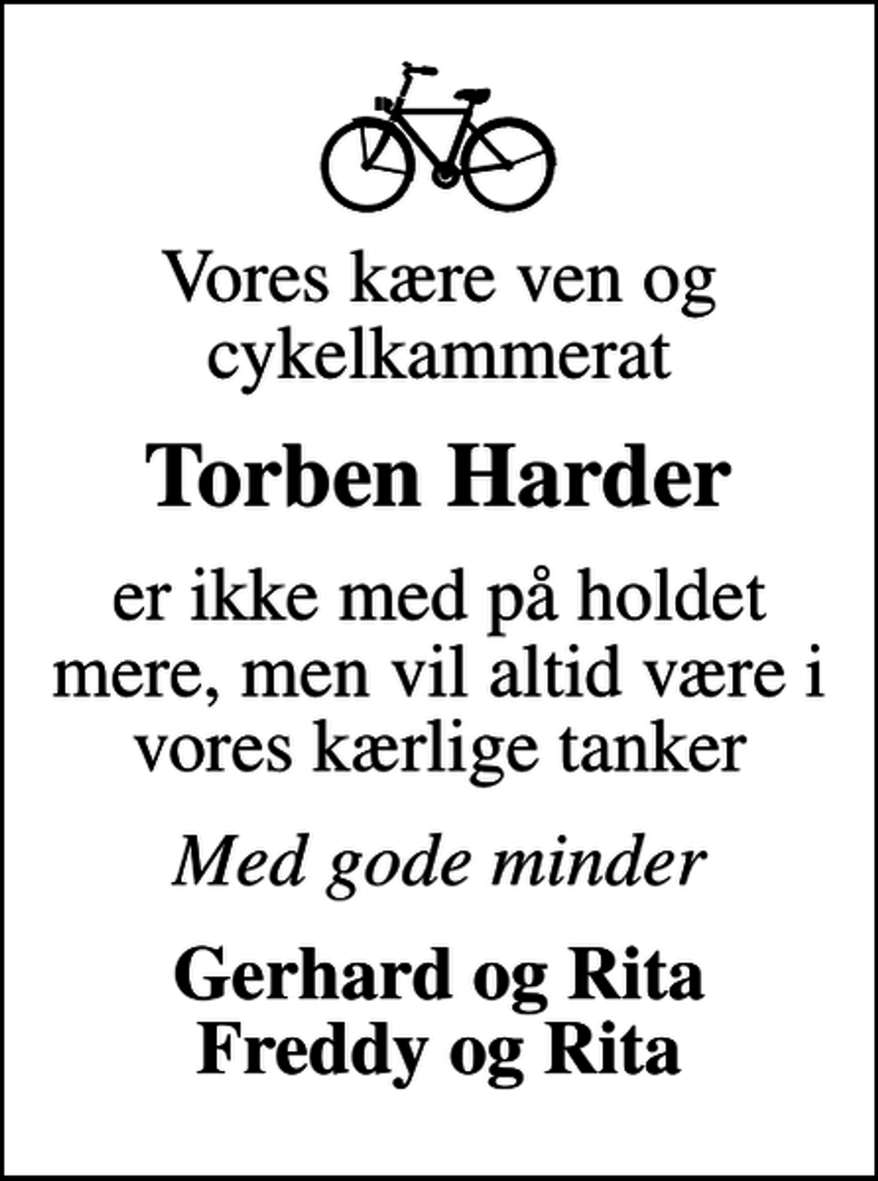 <p>Vores kære ven og cykelkammerat<br />Torben Harder<br />er ikke med på holdet mere, men vil altid være i vores kærlige tanker<br />Med gode minder<br />Gerhard og Rita Freddy og Rita</p>