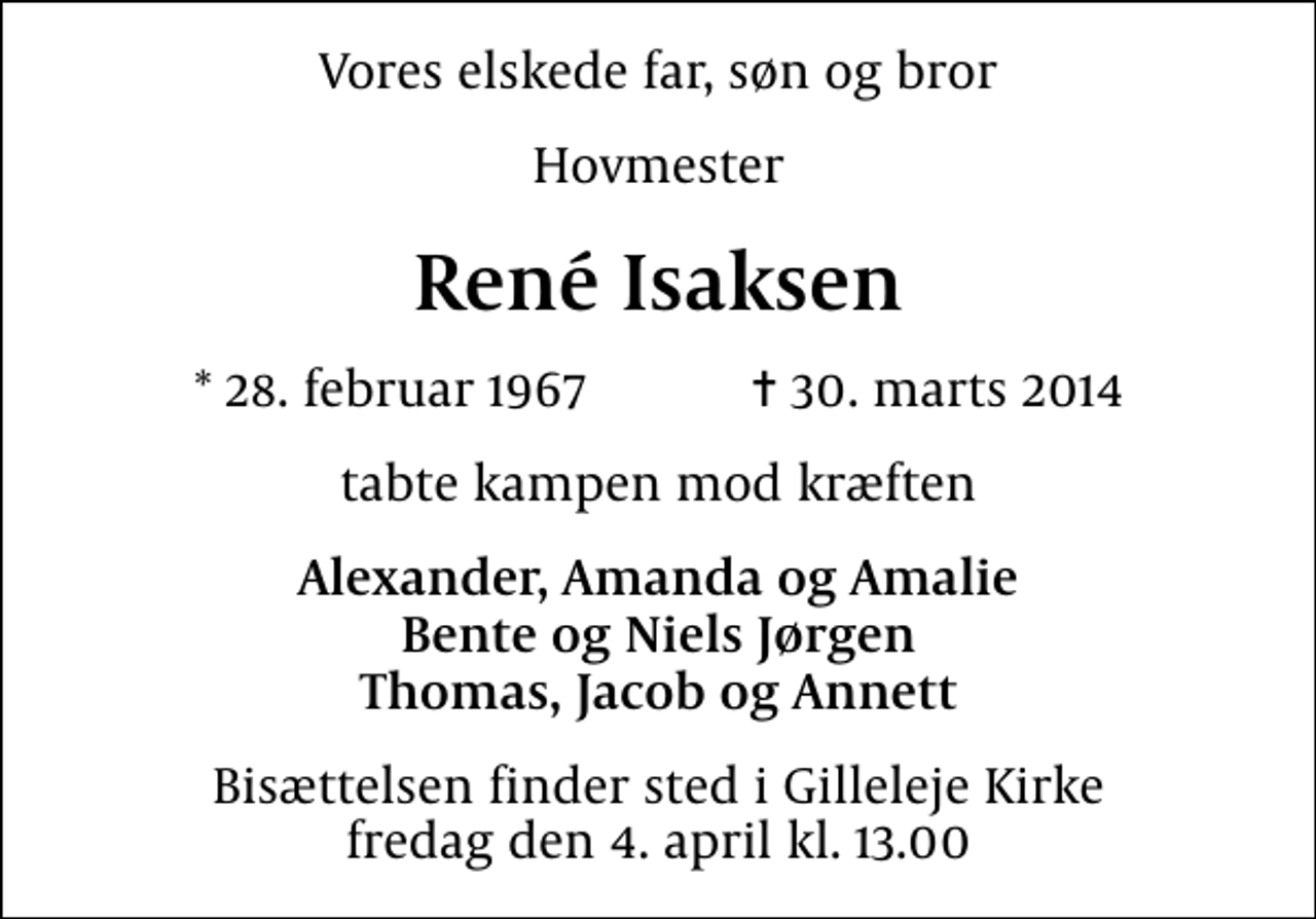 <p>Vores elskede far, søn og bror<br />Hovmester<br />René Isaksen<br />* 28. februar 1967 ✝ 30. marts 2014<br />tabte kampen mod kræften<br />Alexander, Amanda og Amalie Bente og Niels Jørgen Thomas, Jacob og Annett<br />Bisættelsen finder sted i Gilleleje Kirke fredag den 4. april kl. 13.00</p>