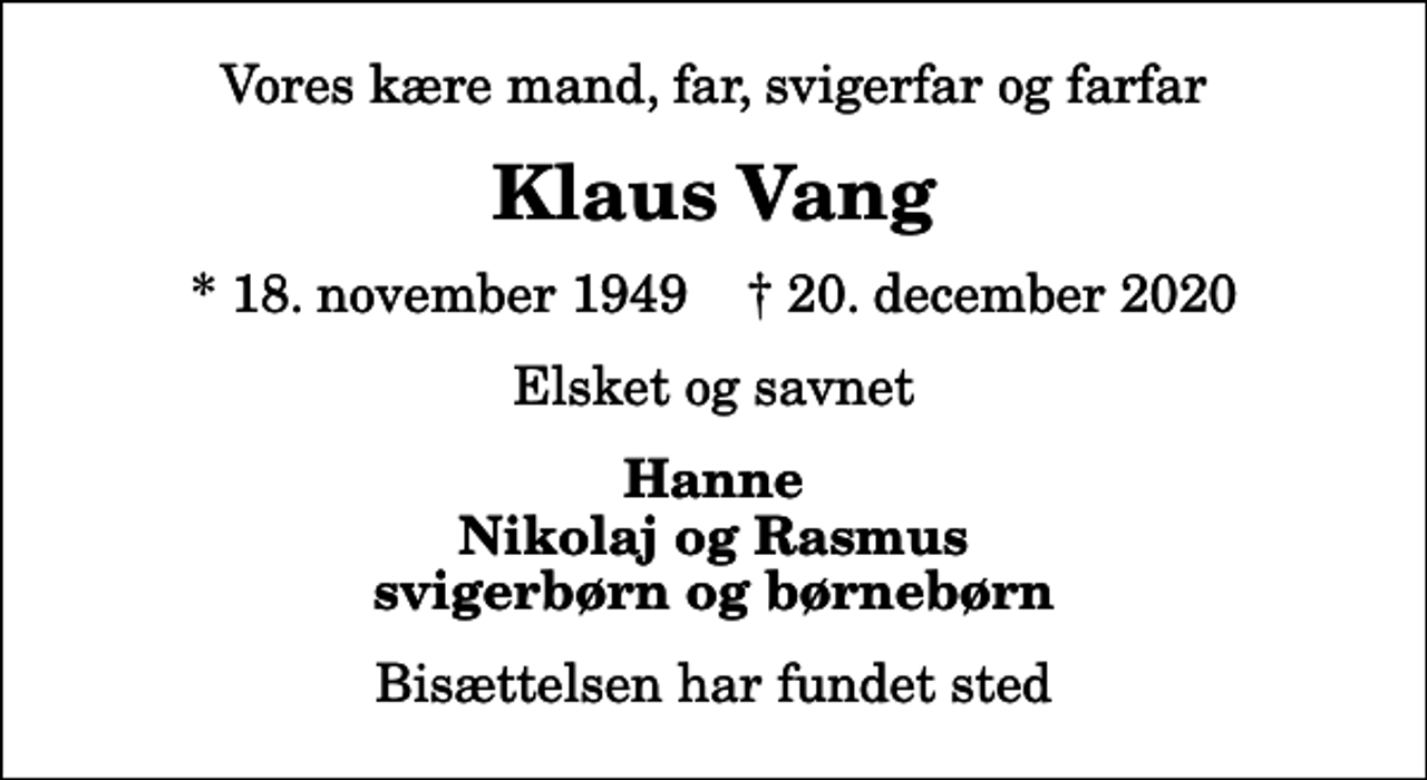 <p>Vores kære mand, far, svigerfar og farfar<br />Klaus Vang<br />* 18. november 1949 ✝ 20. december 2020<br />Elsket og savnet<br />Hanne Nikolaj og Rasmus svigerbørn og børnebørn<br />Bisættelsen har fundet sted</p>