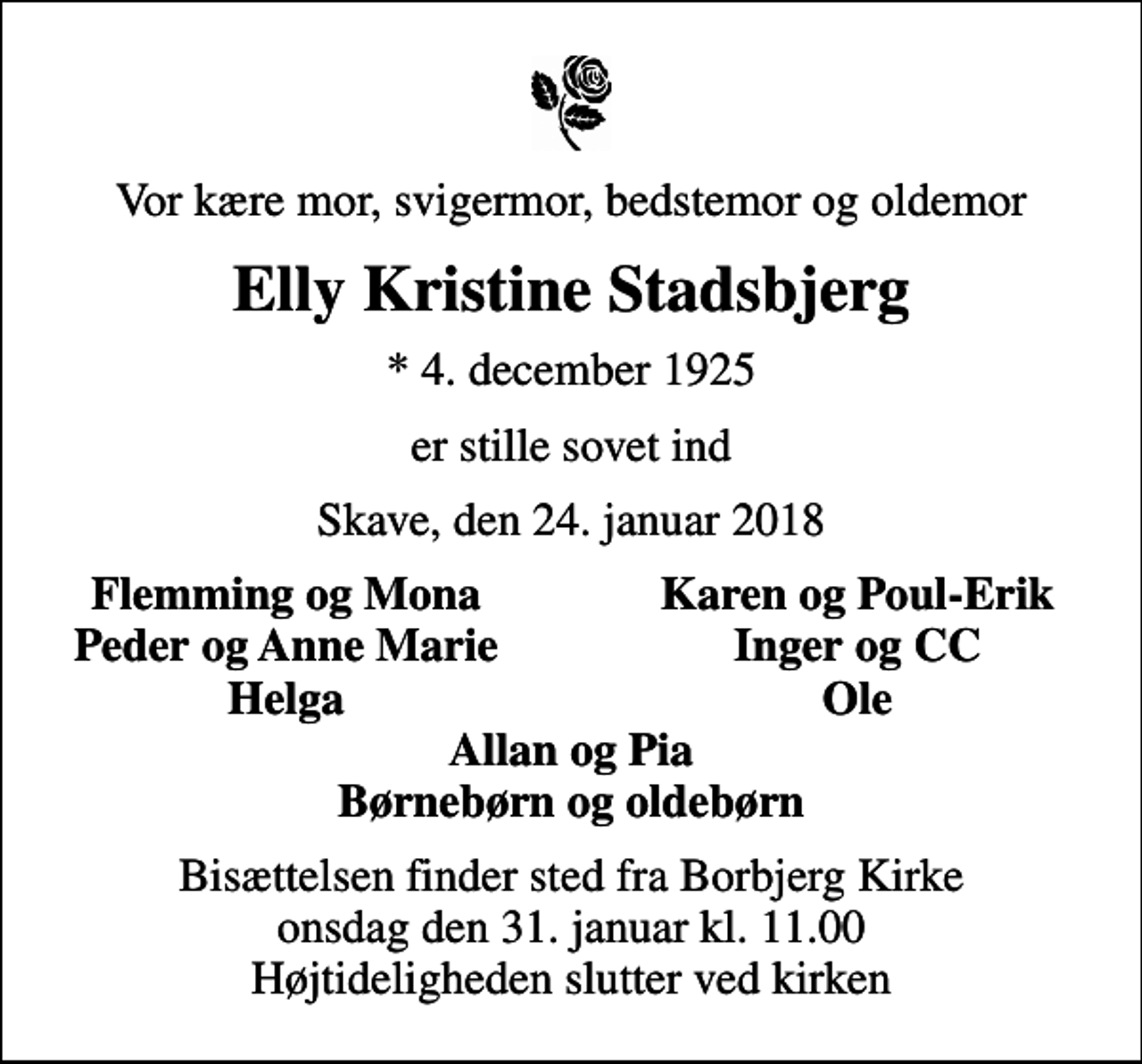 <p>Vor kære mor, svigermor, bedstemor og oldemor<br />Elly Kristine Stadsbjerg<br />* 4. december 1925<br />er stille sovet ind<br />Skave, den 24. januar 2018<br />Flemming og Mona<br />Karen og Poul-Erik<br />Peder og Anne Marie<br />Inger og CC<br />Helga<br />Ole<br />Bisættelsen finder sted fra Borbjerg Kirke onsdag den 31. januar kl. 11.00 Højtideligheden slutter ved kirken</p>