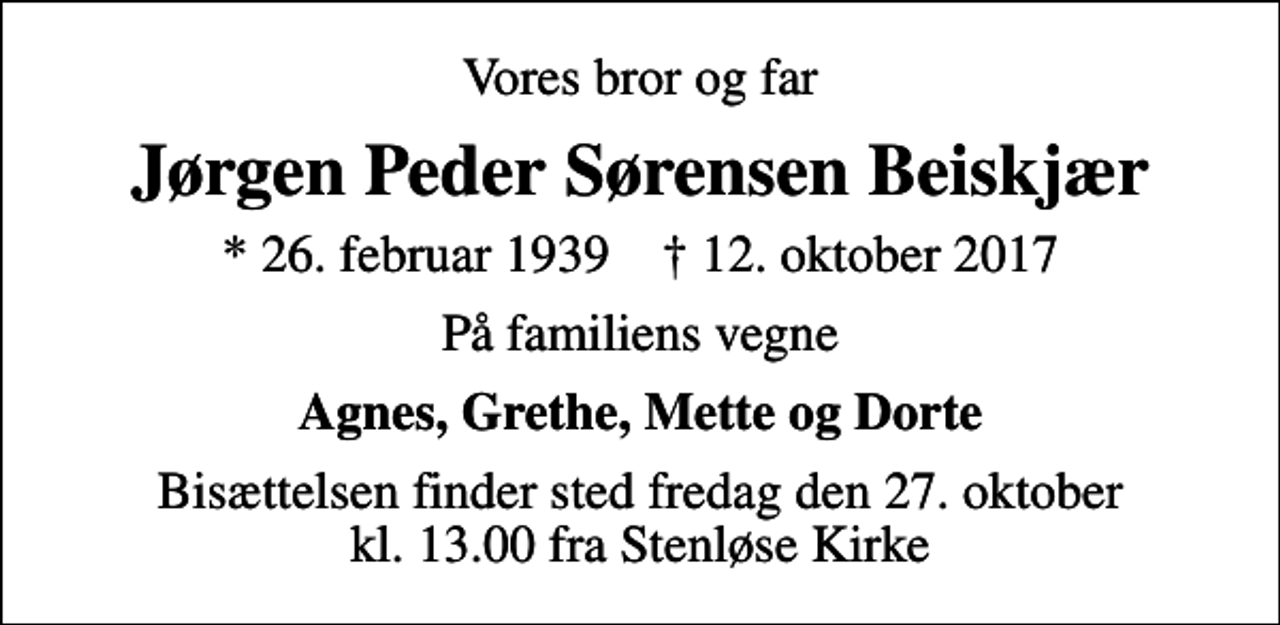 <p>Vores bror og far<br />Jørgen Peder Sørensen Beiskjær<br />* 26. februar 1939 ✝ 12. oktober 2017<br />På familiens vegne<br />Agnes, Grethe, Mette og Dorte<br />Bisættelsen finder sted fredag den 27. oktober kl. 13.00 fra Stenløse Kirke</p>