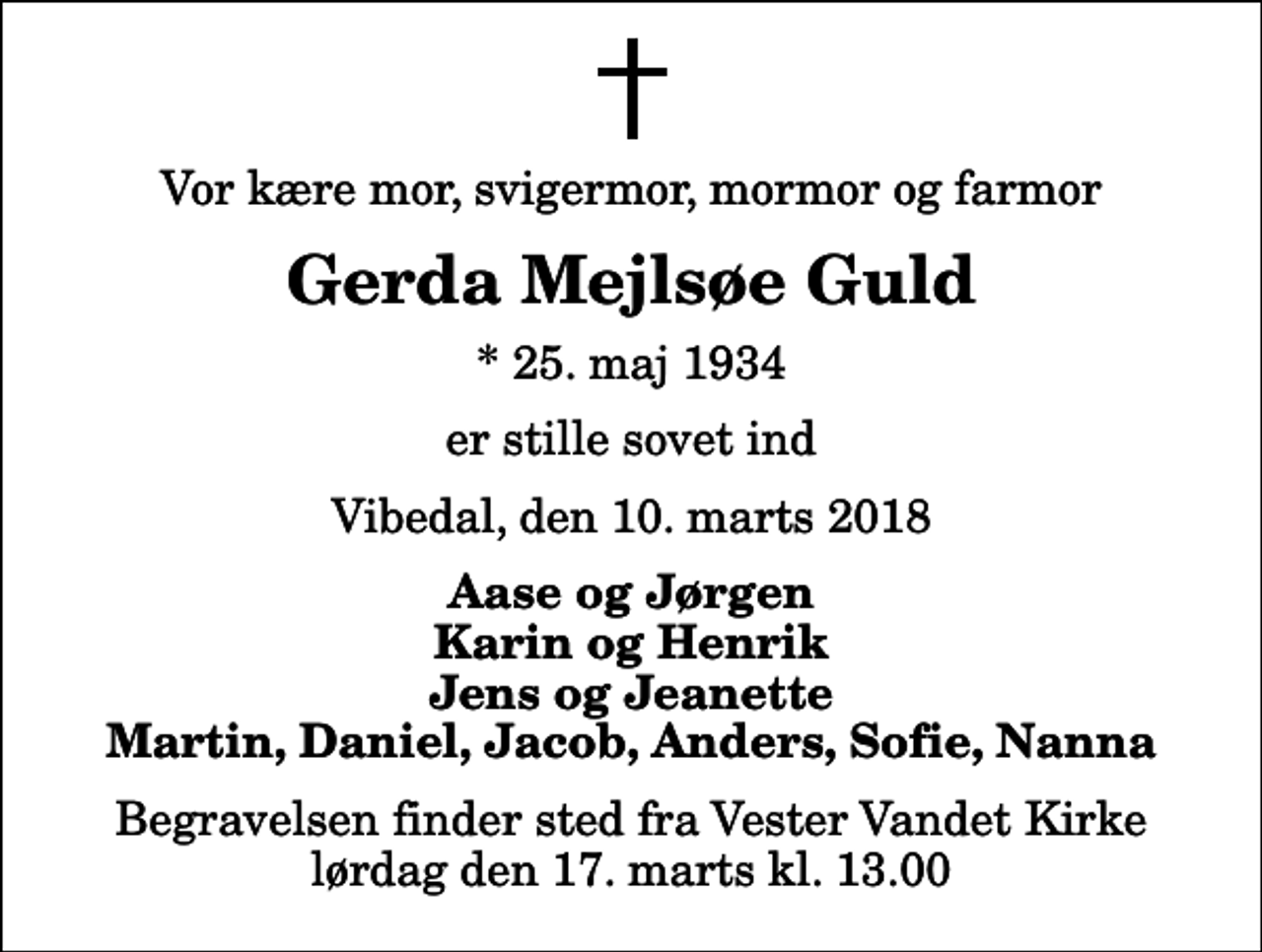 <p>Vor kære mor, svigermor, mormor og farmor<br />Gerda Mejlsøe Guld<br />* 25. maj 1934<br />er stille sovet ind<br />Vibedal, den 10. marts 2018<br />Aase og Jørgen Karin og Henrik Jens og Jeanette Martin, Daniel, Jacob, Anders, Sofie, Nanna<br />Begravelsen finder sted fra Vester Vandet Kirke lørdag den 17. marts kl. 13.00</p>