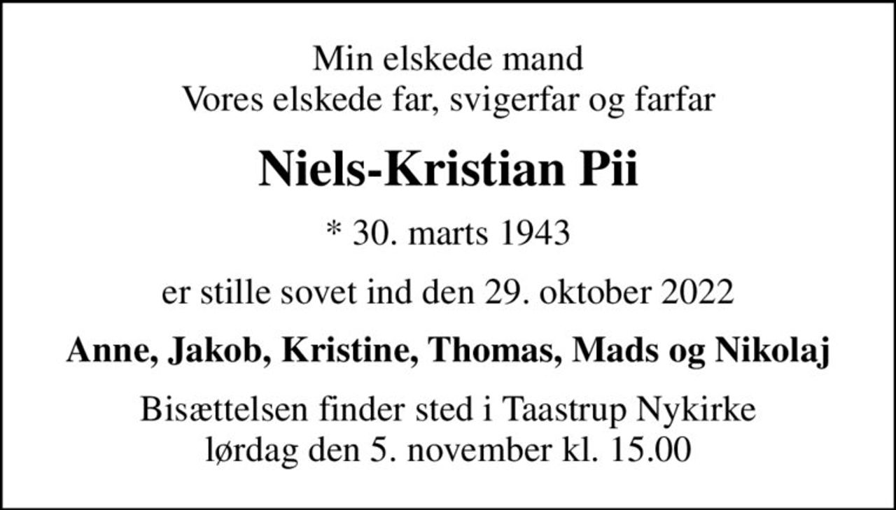 Min elskede mand Vores elskede far, svigerfar og farfar
Niels-Kristian Pii
* 30. marts 1943
er stille sovet ind den 29. oktober 2022
Anne, Jakob, Kristine, Thomas, Mads og Nikolaj
Bisættelsen finder sted i Taastrup Nykirke  lørdag den 5. november kl. 15.00