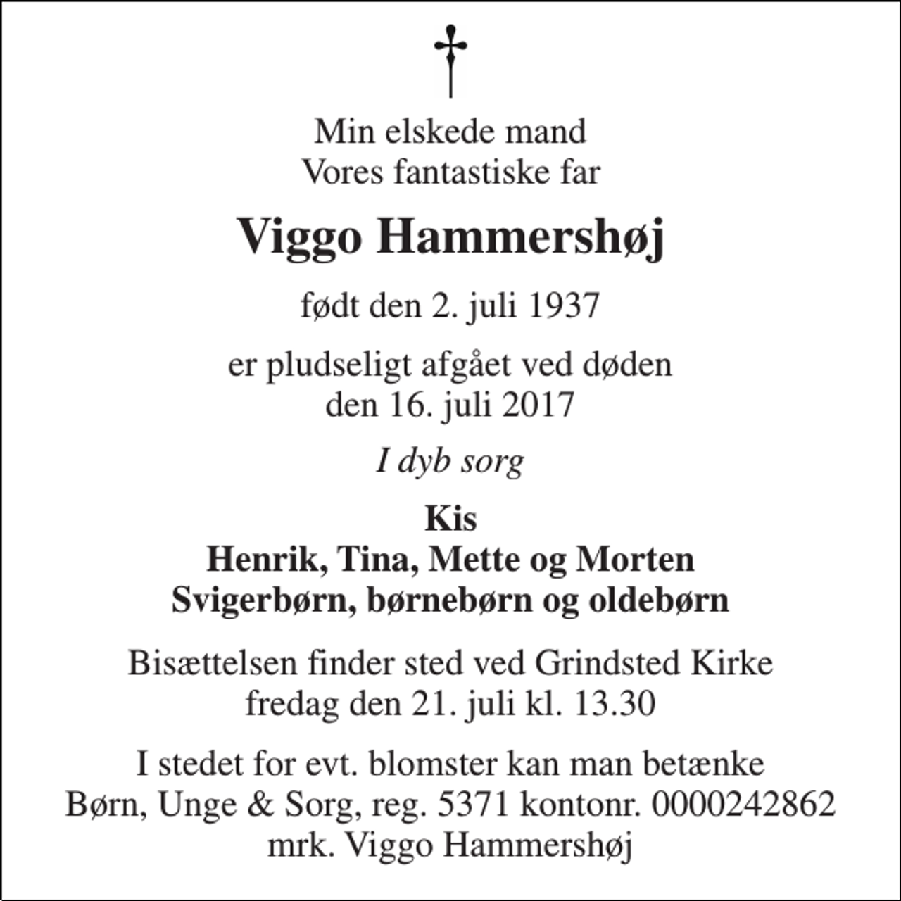 <p>Min elskede mand Vores fantastiske far<br />Viggo Hammershøj<br />født den 2. juli 1937<br />er pludseligt afgået ved døden den 16. juli 2017<br />I dyb sorg<br />Kis Henrik, Tina, Mette og Morten Svigerbørn, børnebørn og oldebørn<br />Bisættelsen finder sted ved Grindsted Kirke fredag den 21. juli kl. 13.30<br />I stedet for evt. blomster kan man betænke Børn, Unge &amp; Sorg, reg. 5371 kontonr. 0000242862 mrk. Viggo Hammershøj</p>