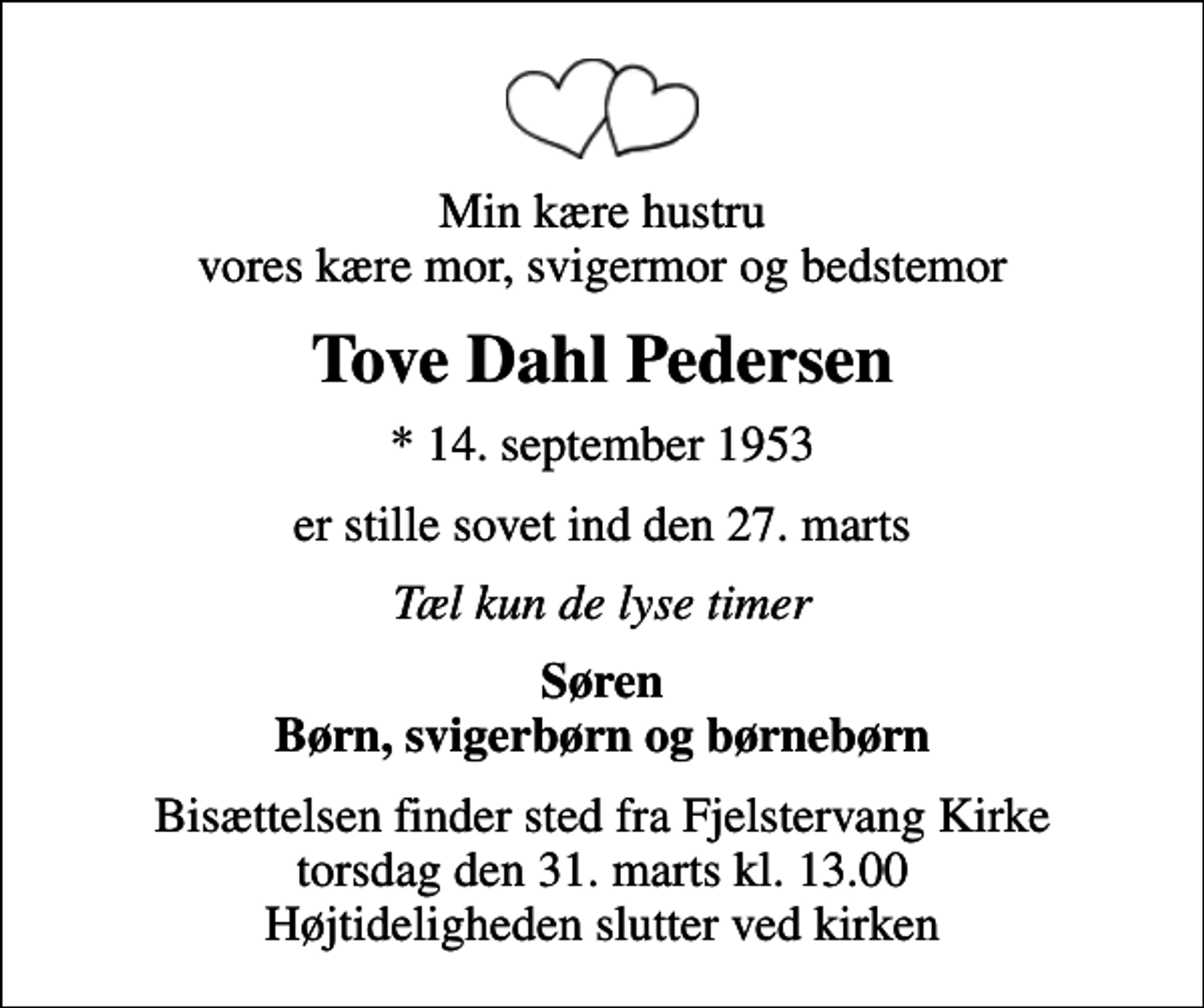 <p>Min kære hustru vores kære mor, svigermor og bedstemor<br />Tove Dahl Pedersen<br />* 14. september 1953<br />er stille sovet ind den 27. marts<br />Tæl kun de lyse timer<br />Søren Børn, svigerbørn og børnebørn<br />Bisættelsen finder sted fra Fjelstervang Kirke torsdag den 31. marts kl. 13.00 Højtideligheden slutter ved kirken</p>