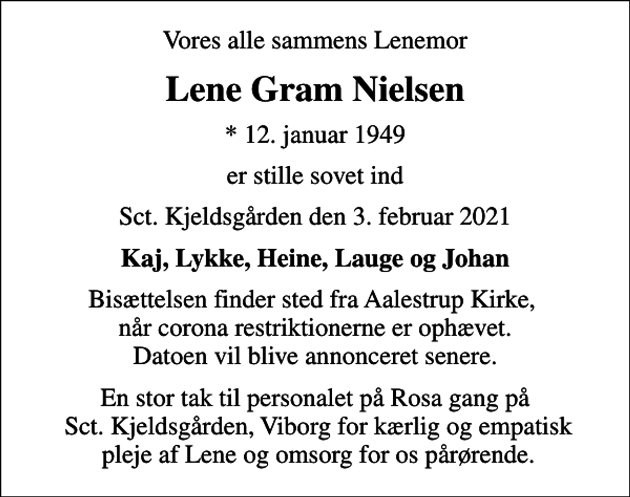 <p>Vores alle sammens Lenemor<br />Lene Gram Nielsen<br />* 12. januar 1949<br />er stille sovet ind<br />Sct. Kjeldsgården den 3. februar 2021<br />Kaj, Lykke, Heine, Lauge og Johan<br />Bisættelsen finder sted fra Aalestrup Kirke, når corona restriktionerne er ophævet. Datoen vil blive annonceret senere.</p>