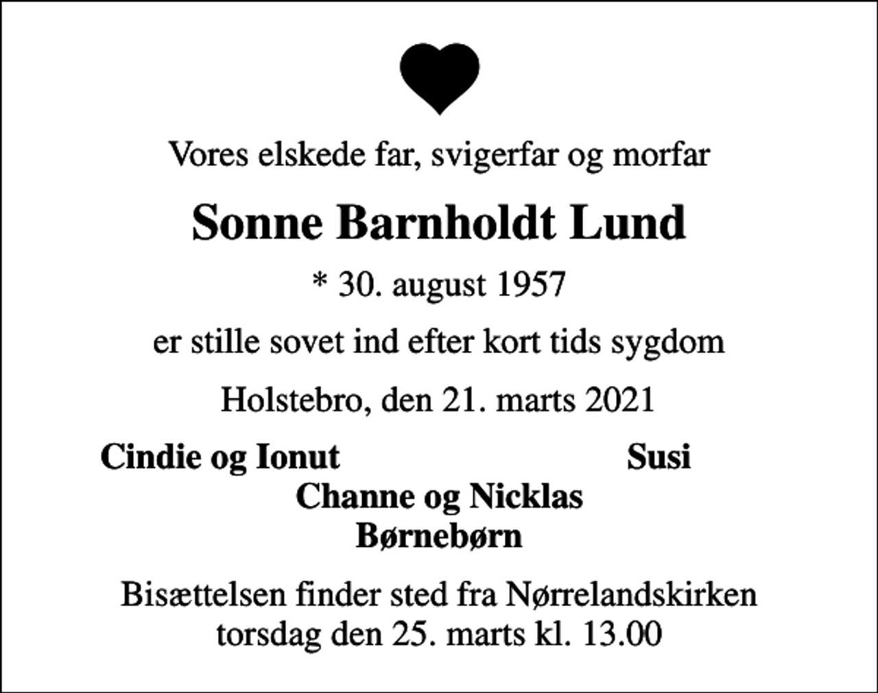 <p>Vores elskede far, svigerfar og morfar<br />Sonne Barnholdt Lund<br />* 30. august 1957<br />er stille sovet ind efter kort tids sygdom<br />Holstebro, den 21. marts 2021<br />Cindie og Ionut<br />Susi<br />Bisættelsen finder sted fra Nørrelandskirken torsdag den 25. marts kl. 13.00</p>