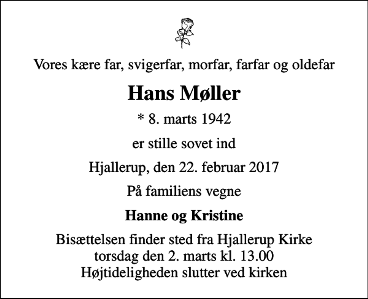 <p>Vores kære far, svigerfar, morfar, farfar og oldefar<br />Hans Møller<br />* 8. marts 1942<br />er stille sovet ind<br />Hjallerup, den 22. februar 2017<br />På familiens vegne<br />Hanne og Kristine<br />Bisættelsen finder sted fra Hjallerup Kirke torsdag den 2. marts kl. 13.00 Højtideligheden slutter ved kirken</p>