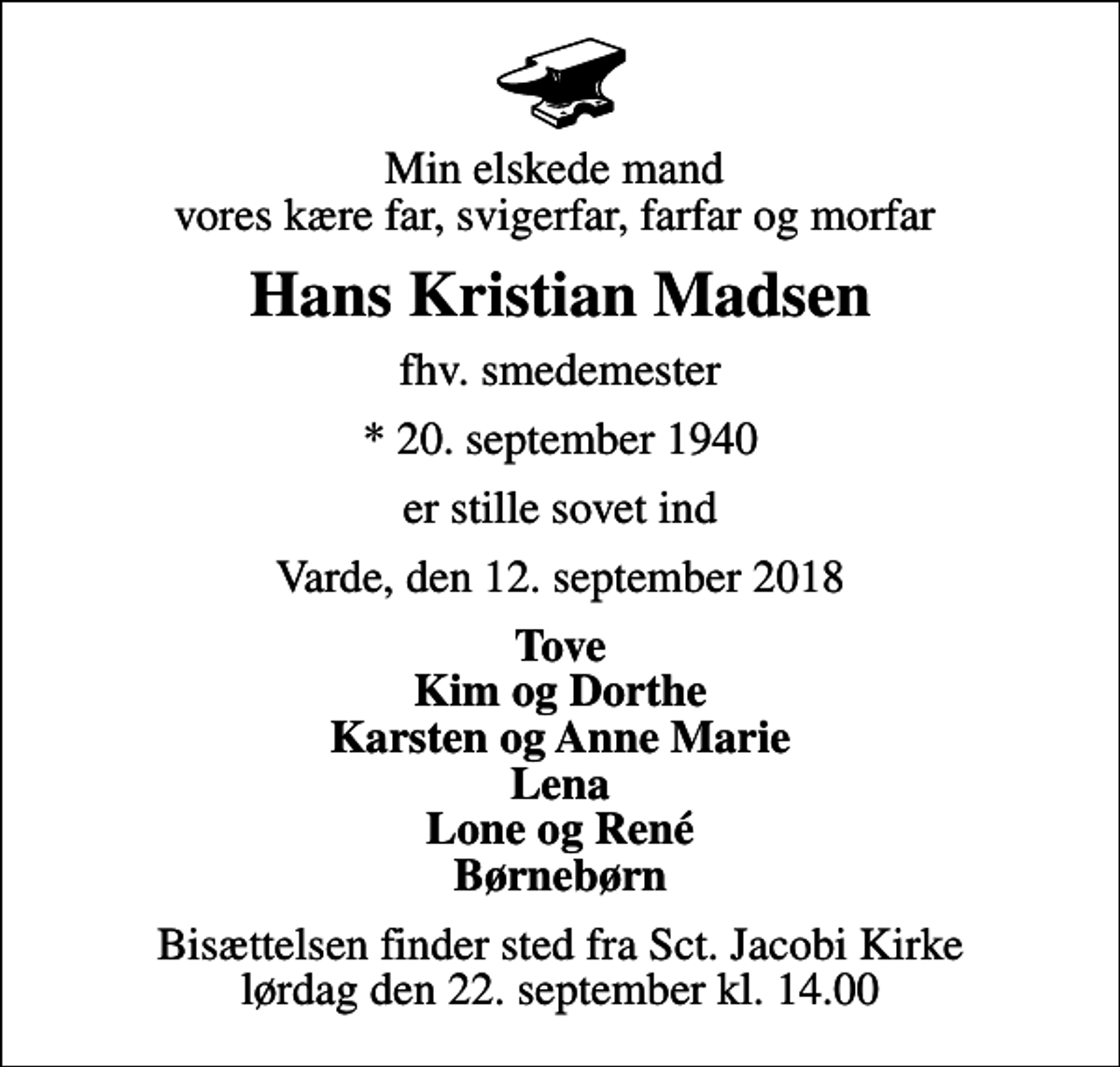 <p>Min elskede mand vores kære far, svigerfar, farfar og morfar<br />Hans Kristian Madsen<br />fhv. smedemester<br />* 20. september 1940<br />er stille sovet ind<br />Varde, den 12. september 2018<br />Tove Kim og Dorthe Karsten og Anne Marie Lena Lone og René Børnebørn<br />Bisættelsen finder sted fra Sct. Jacobi Kirke lørdag den 22. september kl. 14.00</p>