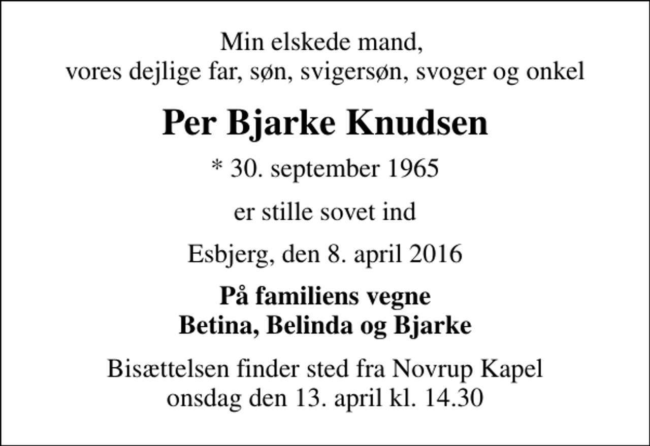 <p>Min elskede mand, vores dejlige far, søn, svigersøn, svoger og onkel<br />Per Bjarke Knudsen<br />* 30. september 1965<br />er stille sovet ind<br />Esbjerg, den 8. april 2016<br />På familiens vegne Betina, Belinda og Bjarke<br />Bisættelsen finder sted fra Novrup Kapel onsdag den 13. april kl. 14.30</p>