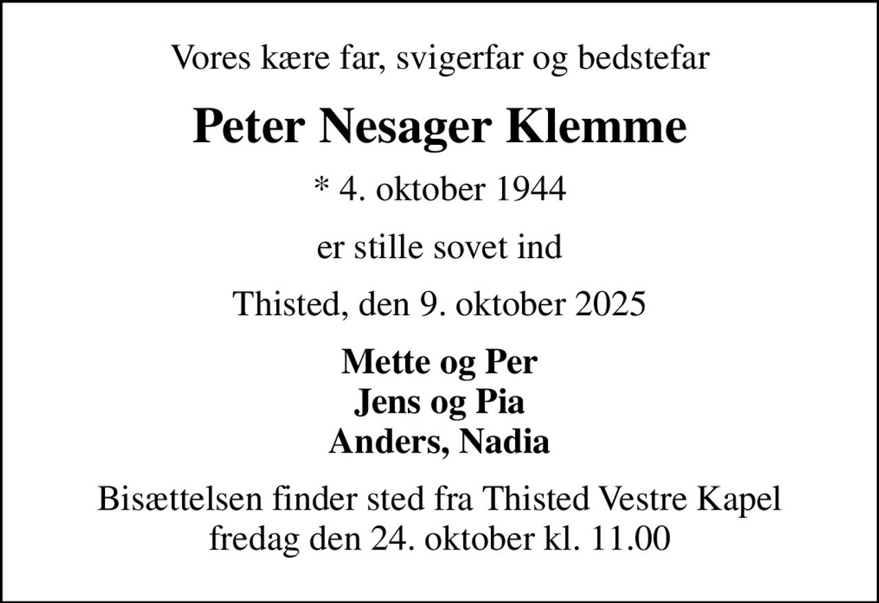 Vores kære far, svigerfar og bedstefar
Peter Nesager Klemme
* 4. oktober 1944
er stille sovet ind
Thisted, den 9. oktober 2025
Mette og Per Jens og Pia Anders, Nadia
Bisættelsen finder sted fra Thisted Vestre Kapel  fredag den 24. oktober kl. 11.00
