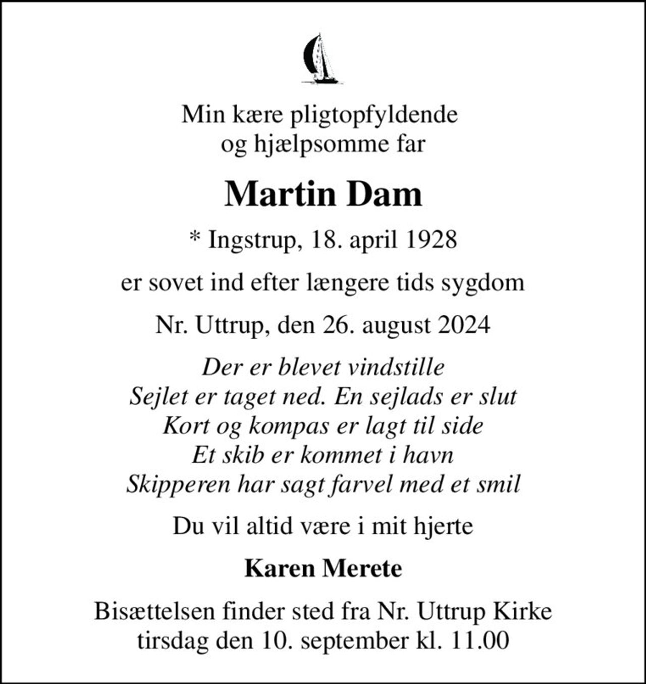 Min kære pligtopfyldende  og hjælpsomme far
Martin Dam
* Ingstrup, 18. april 1928
er sovet ind efter længere tids sygdom
Nr. Uttrup, den 26. august 2024
Der er blevet vindstille Sejlet er taget ned. En sejlads er slut Kort og kompas er lagt til side Et skib er kommet i havn Skipperen har sagt farvel med et smil
Du vil altid være i mit hjerte
Karen Merete
Bisættelsen finder sted fra Nr. Uttrup Kirke  tirsdag den 10. september kl. 11.00