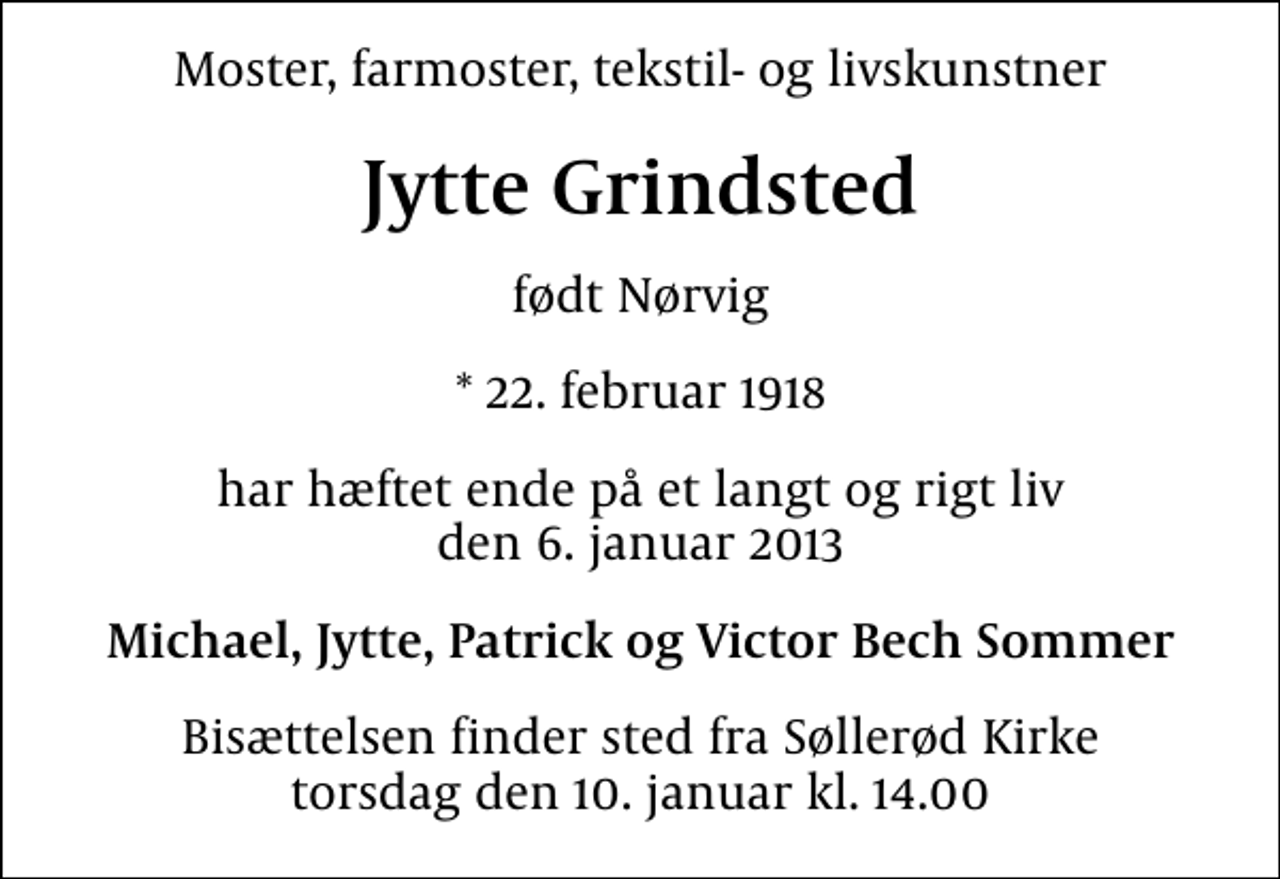 <p>Moster, farmoster, tekstil- og livskunstner<br />Jytte Grindsted<br />født Nørvig<br />* 22. februar 1918<br />har hæftet ende på et langt og rigt liv den 6. januar 2013<br />Michael, Jytte, Patrick og Victor Bech Sommer<br />Bisættelsen finder sted fra Søllerød Kirke torsdag den 10. januar kl. 14.00</p>