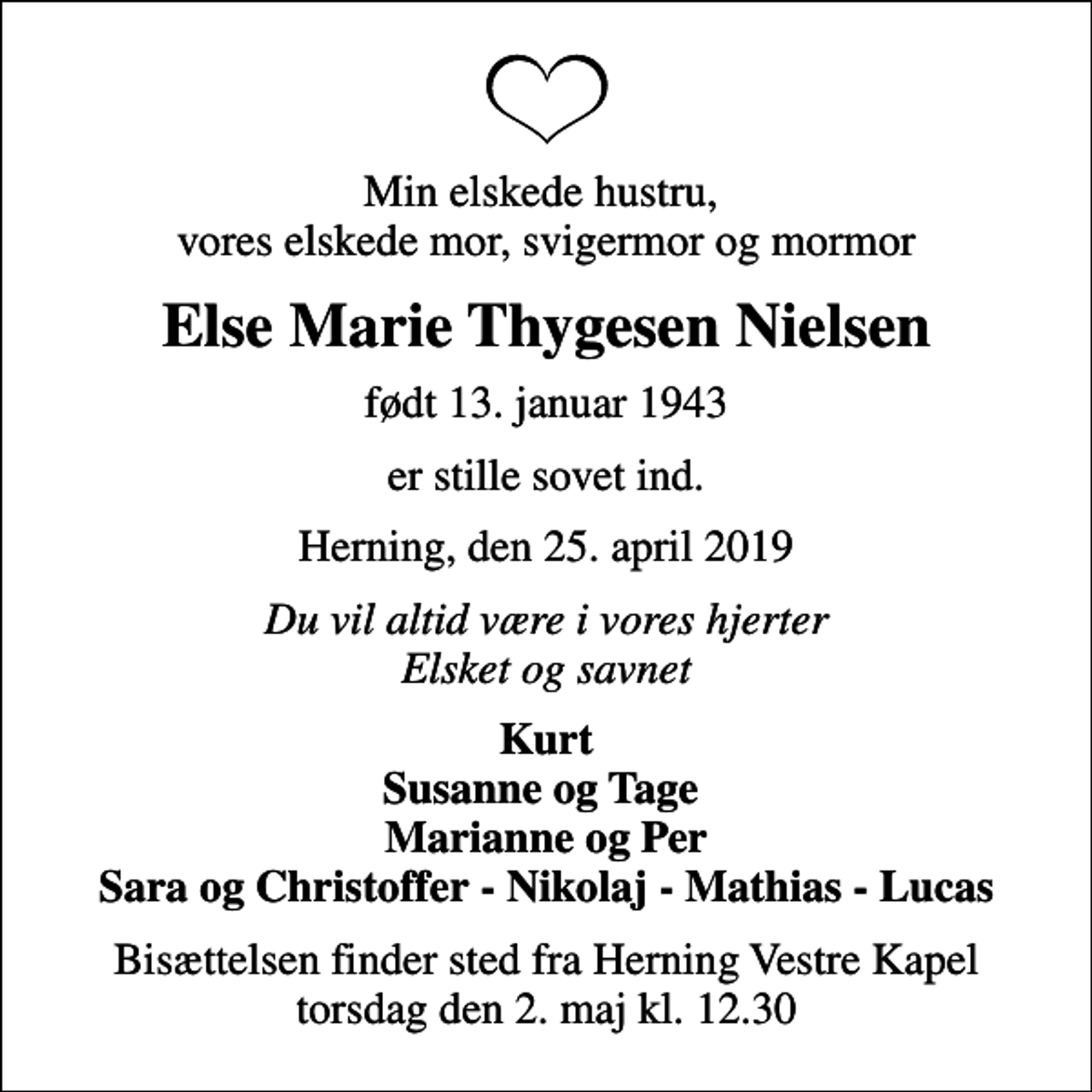 <p>Min elskede hustru, vores elskede mor, svigermor og mormor<br />Else Marie Thygesen Nielsen<br />født 13. januar 1943<br />er stille sovet ind.<br />Herning, den 25. april 2019<br />Du vil altid være i vores hjerter Elsket og savnet<br />Kurt Susanne og Tage Marianne og Per Sara og Christoffer - Nikolaj - Mathias - Lucas<br />Bisættelsen finder sted fra Herning Vestre Kapel torsdag den 2. maj kl. 12.30</p>