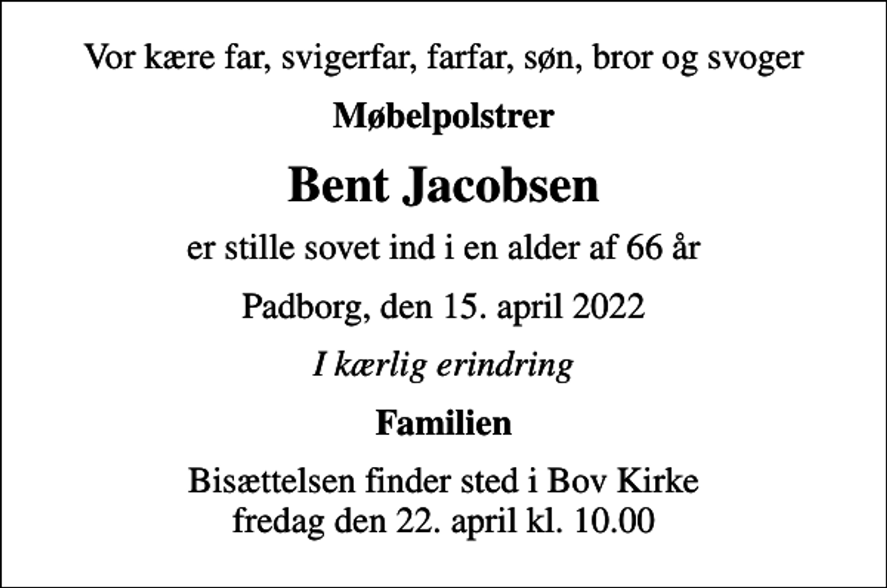 <p>Vor kære far, svigerfar, farfar, søn, bror og svoger<br />Møbelpolstrer<br />Bent Jacobsen<br />er stille sovet ind i en alder af 66 år<br />Padborg, den 15. april 2022<br />I kærlig erindring<br />Familien<br />Bisættelsen finder sted i Bov Kirke fredag den 22. april kl. 10.00</p>