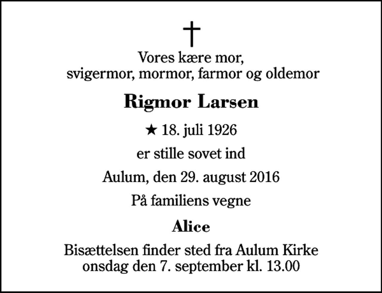<p>Vores kære mor, svigermor, mormor, farmor og oldemor<br />Rigmor Larsen<br />* 18. juli 1926<br />er stille sovet ind<br />Aulum, den 29. august 2016<br />På familiens vegne<br />Alice<br />Bisættelsen finder sted fra Aulum Kirke onsdag den 7. september kl. 13.00</p>