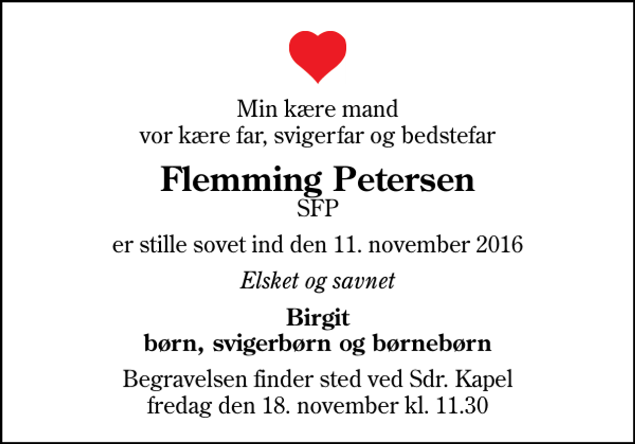 <p>Min kære mand vor kære far, svigerfar og bedstefar<br />Flemming Petersen<br />SFP<br />er stille sovet ind den 11. november 2016<br />Elsket og savnet<br />Birgit børn, svigerbørn og børnebørn<br />Begravelsen finder sted ved Sdr. Kapel fredag den 18. november kl. 11.30</p>