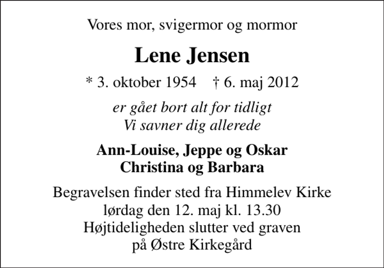 <p>Vores mor, svigermor og mormor<br />Lene Jensen<br />* 3. oktober 1954 ✝ 6. maj 2012<br />er gået bort alt for tidligt Vi savner dig allerede<br />Ann-Louise, Jeppe og Oskar Christina og Barbara<br />Begravelsen finder sted fra Himmelev Kirke lørdag den 12. maj kl. 13.30 Højtideligheden slutter ved graven på Østre Kirkegård</p>