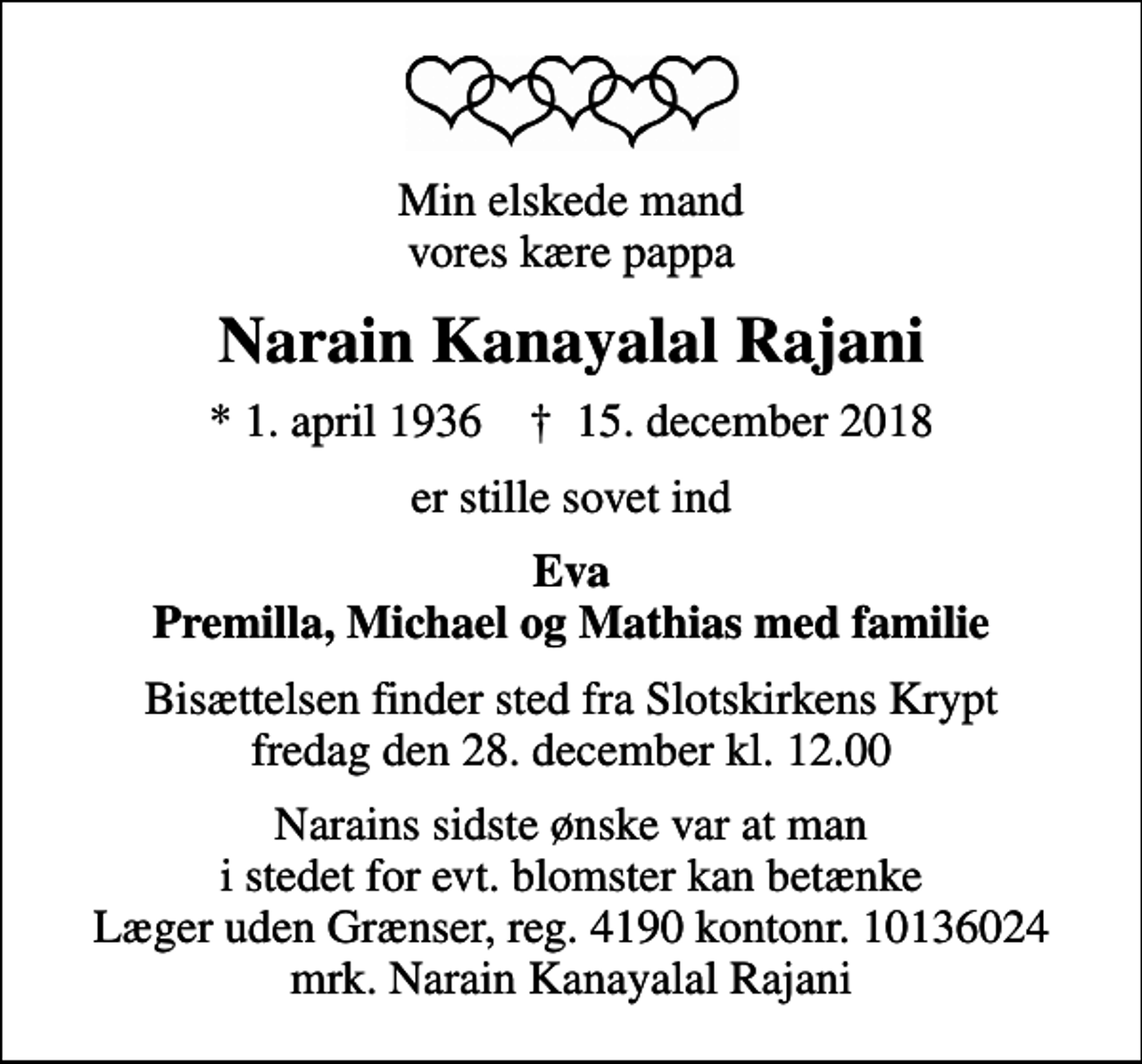 <p>Min elskede mand vores kære pappa<br />Narain Kanayalal Rajani<br />* 1. april 1936 ✝ 15. december 2018<br />er stille sovet ind<br />Eva Premilla, Michael og Mathias med familie<br />Bisættelsen finder sted fra Slotskirkens Krypt fredag den 28. december kl. 12.00<br />I stedet for evt. blomster kan man betænke<br />Læger uden Grænser reg.4190kontonr.10136024mrk. Narain Kanayalal<br />Rajani<br />Narains sidste ønske var at man i stedet for evt. blomster kan betænke Læger uden Grænser, reg. 4190 kontonr. 10136024 mrk. Narain Kanayalal Rajani</p>