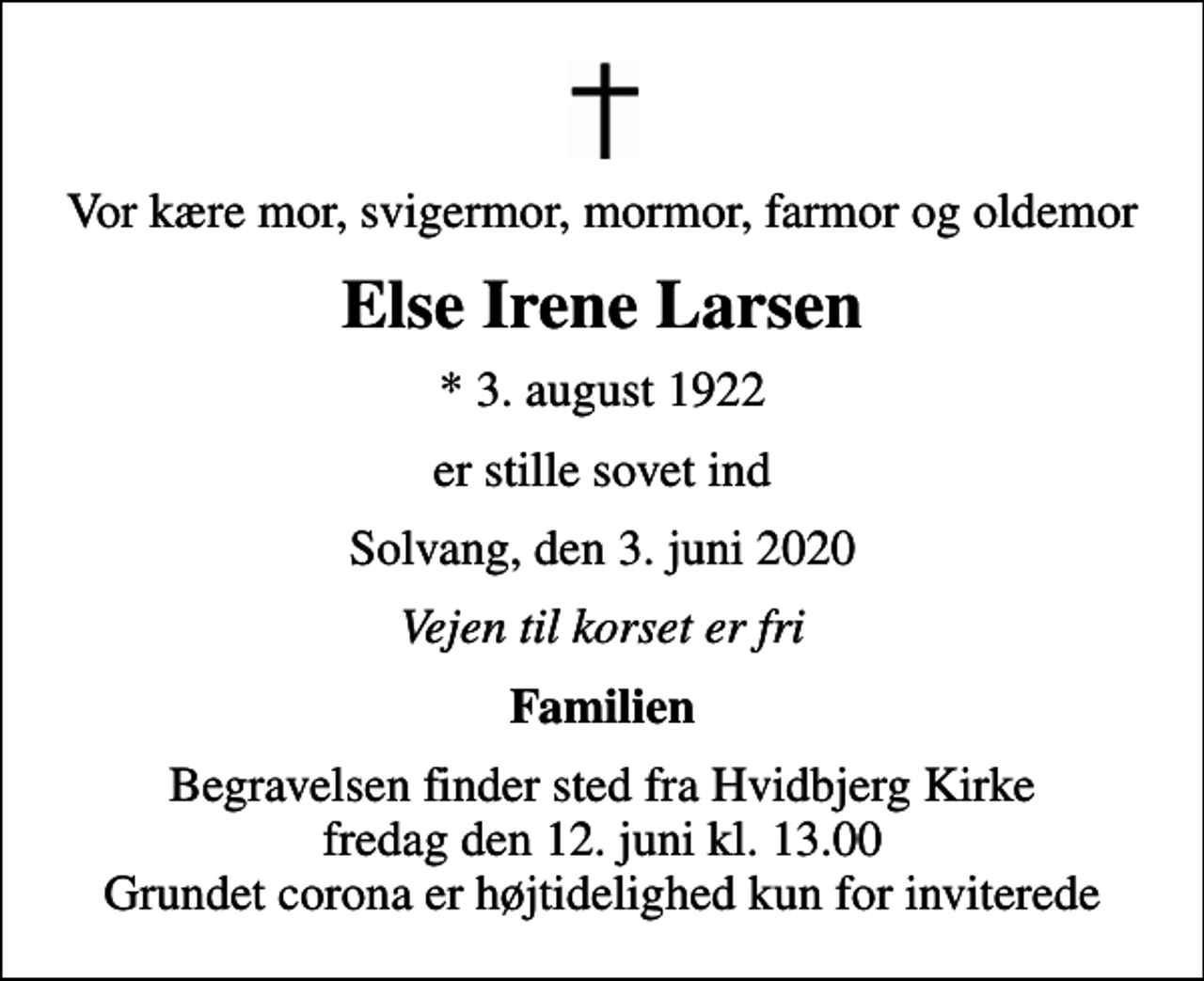 <p>Vor kære mor, svigermor, mormor, farmor og oldemor<br />Else Irene Larsen<br />* 3. august 1922<br />er stille sovet ind<br />Solvang, den 3. juni 2020<br />Vejen til korset er fri<br />Familien<br />Begravelsen finder sted fra Hvidbjerg Kirke fredag den 12. juni kl. 13.00 Grundet corona er højtidelighed kun for inviterede</p>
