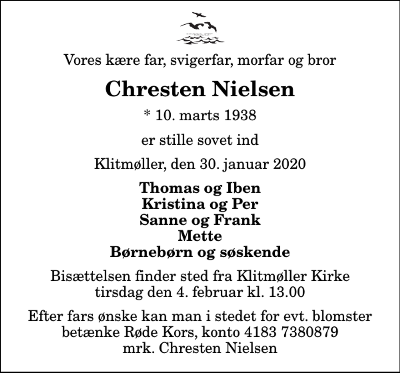<p>Vores kære far, svigerfar, morfar og bror<br />Chresten Nielsen<br />* 10. marts 1938<br />er stille sovet ind<br />Klitmøller, den 30. januar 2020<br />Thomas og Iben Kristina og Per Sanne og Frank Mette Børnebørn og søskende<br />Bisættelsen finder sted fra Klitmøller Kirke tirsdag den 4. februar kl. 13.00<br />Efter fars ønske kan man i stedet for evt. blomster betænke Røde Kors, konto 4183 7380879 mrk. Chresten Nielsen<br />I stedet for evt. blomster kan man betænke<br />Røde Kors konto41837380879mrk. Chresten<br />Nielsen</p>