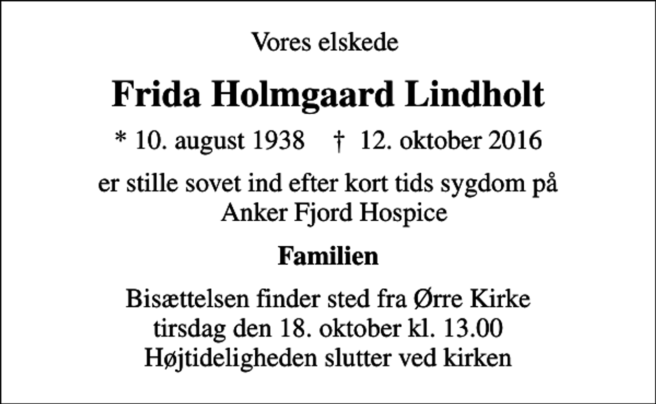 <p>Vores elskede<br />Frida Holmgaard Lindholt<br />* 10. august 1938 ✝ 12. oktober 2016<br />er stille sovet ind efter kort tids sygdom på Anker Fjord Hospice<br />Familien<br />Bisættelsen finder sted fra Ørre Kirke tirsdag den 18. oktober kl. 13.00 Højtideligheden slutter ved kirken</p>