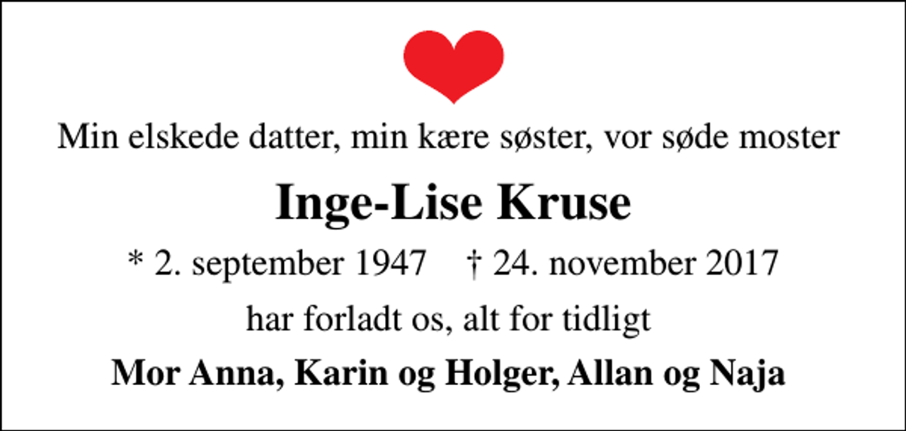 <p>Min elskede datter, min kære søster, vor søde moster<br />Inge-Lise Kruse<br />* 2. september 1947 ✝ 24. november 2017<br />har forladt os, alt for tidligt<br />Mor Anna, Karin og Holger, Allan og Naja</p>