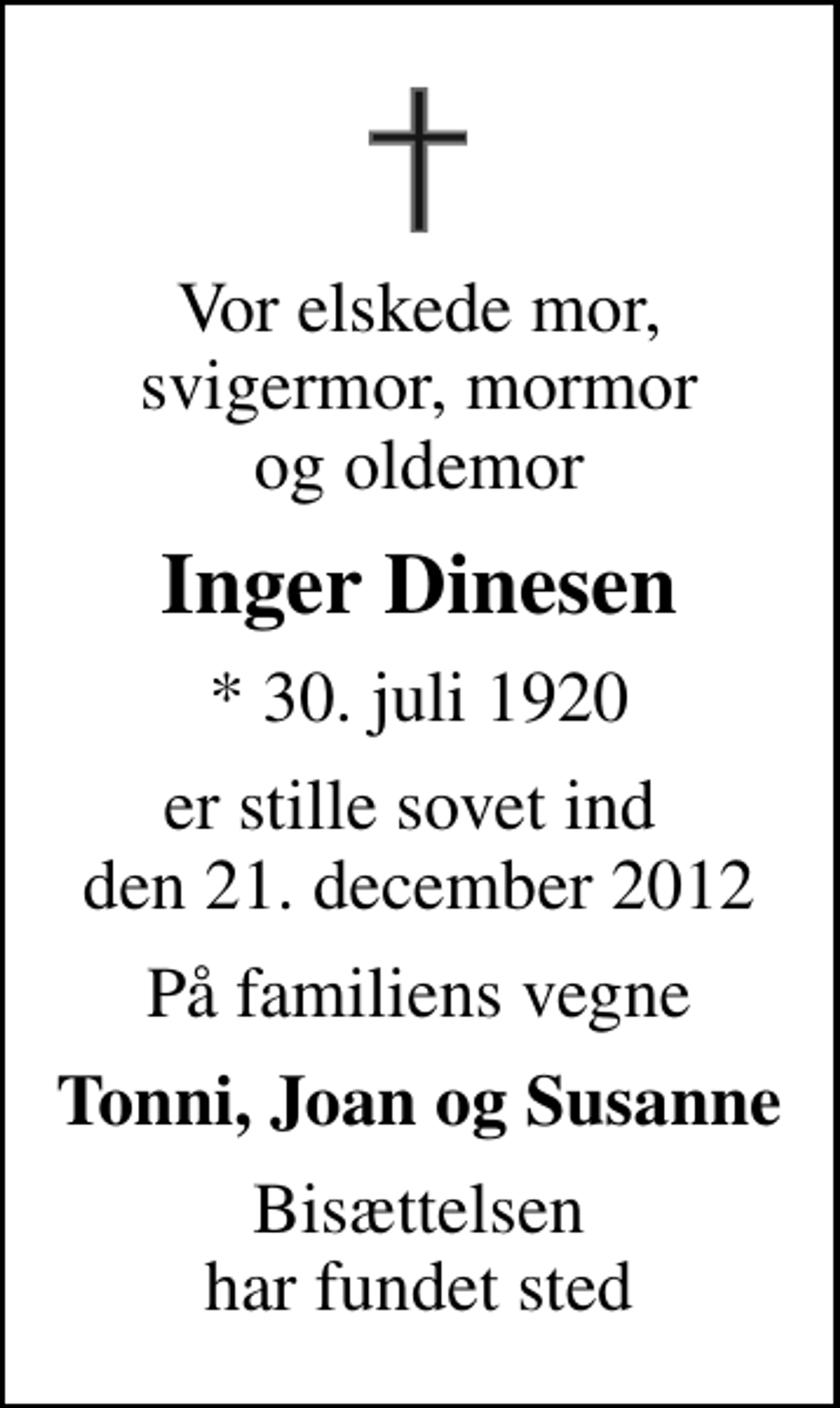 <p>Vor elskede mor, svigermor, mormor og oldemor<br />Inger Dinesen<br />* 30. juli 1920<br />er stille sovet ind den 21. december 2012<br />På familiens vegne<br />Tonni, Joan og Susanne<br />Bisættelsen har fundet sted</p>