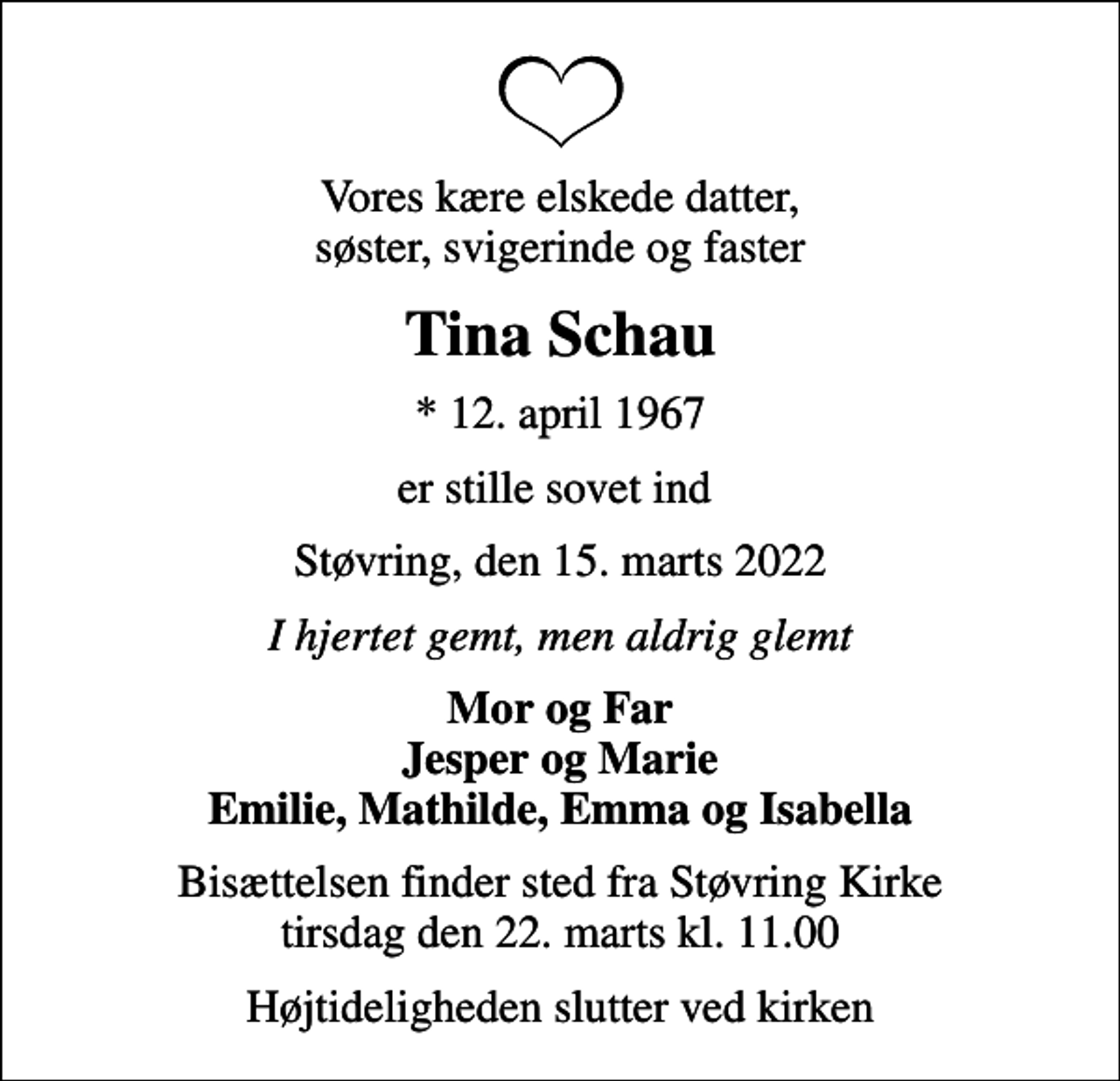 <p>Vores kære elskede datter, søster, svigerinde og faster<br />Tina Schau<br />* 12. april 1967<br />er stille sovet ind<br />Støvring, den 15. marts 2022<br />I hjertet gemt, men aldrig glemt<br />Mor og Far Jesper og Marie Emilie, Mathilde, Emma og Isabella<br />Bisættelsen har fundet sted</p>