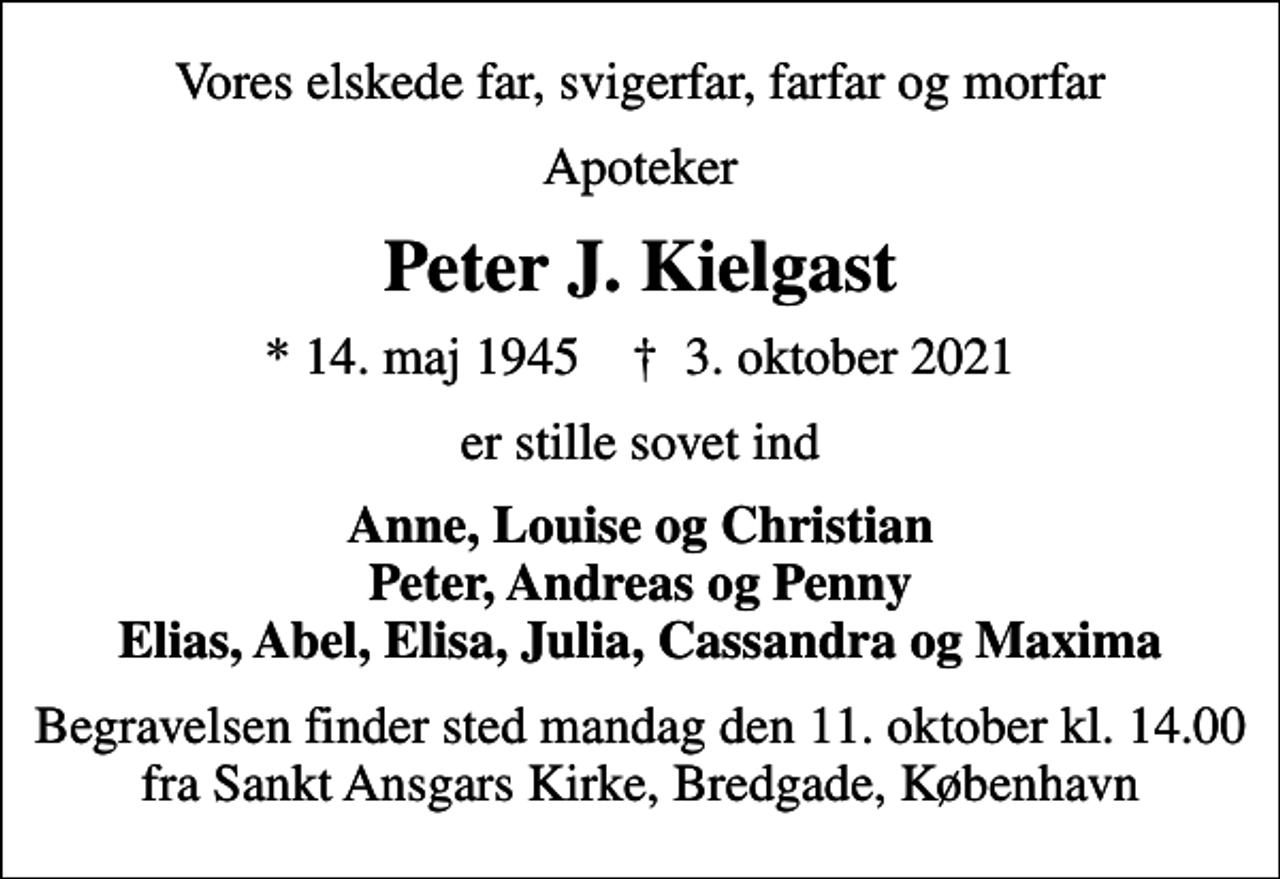 <p>Vores elskede far, svigerfar, farfar og morfar<br />Apoteker<br />Peter J. Kielgast<br />* 14. maj 1945 ✝ 3. oktober 2021<br />er stille sovet ind<br />Anne, Louise og Christian Peter, Andreas og Penny Elias, Abel, Elisa, Julia, Cassandra og Maxima<br />Begravelsen finder sted mandag den 11. oktober kl. 14.00 fra Sankt Ansgars Kirke, Bredgade, København</p>