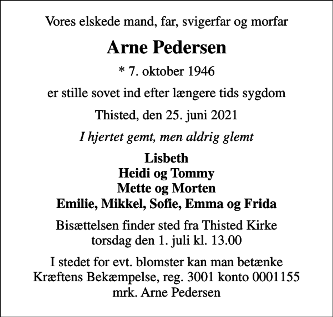 <p>Vores elskede mand, far, svigerfar og morfar<br />Arne Pedersen<br />* 7. oktober 1946<br />er stille sovet ind efter længere tids sygdom<br />Thisted, den 25. juni 2021<br />I hjertet gemt, men aldrig glemt<br />Lisbeth Heidi og Tommy Mette og Morten Emilie, Mikkel, Sofie, Emma og Frida<br />Bisættelsen finder sted fra Thisted Kirke torsdag den 1. juli kl. 13.00<br />I stedet for evt. blomster kan man betænke<br />Kræftens Bekæmpelse reg.3001konto0001155mrk. Arne<br />Pedersen</p>