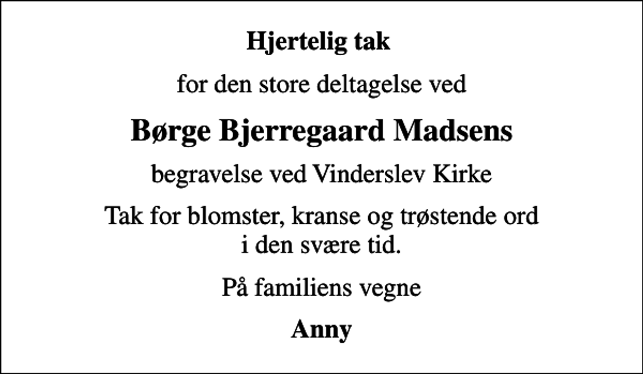 <p>Hjertelig tak<br />for den store deltagelse ved<br />Børge Bjerregaard Madsens<br />begravelse ved Vinderslev Kirke<br />Tak for blomster, kranse og trøstende ord i den svære tid.<br />På familiens vegne<br />Anny</p>