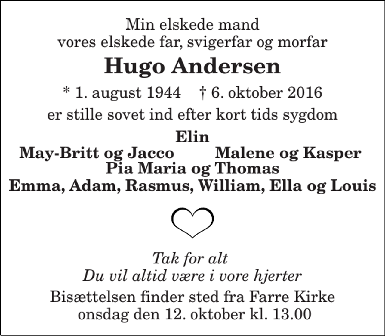 <p>Min elskede mand vores elskede far, svigerfar og morfar<br />Hugo Andersen<br />* 1. august 1944 † 6. oktober 2016<br />er stille sovet ind efter kort tids sygdom<br />Elin<br />May-Britt og Jacco<br />Malene og Kasper<br />Pia Maria og Thomas Emma, Adam, Rasmus, William, Ella og Louis<br />Tak for alt Du vil altid være i vore hjerter<br />Bisættelsen finder sted fra Farre Kirke onsdag den 12. oktober kl. 13.00</p>
