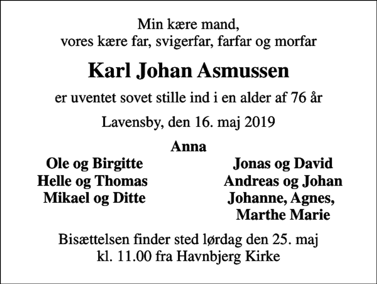 <p>Min kære mand, vores kære far, svigerfar, farfar og morfar<br />Karl Johan Asmussen<br />er uventet sovet stille ind i en alder af 76 år<br />Lavensby, den 16. maj 2019<br />Anna<br />Ole og Birgitte<br />Jonas og David<br />Helle og Thomas<br />Andreas og Johan<br />Mikael og Ditte<br />Johanne, Agnes,<br />Marthe Marie<br />Bisættelsen finder sted lørdag den 25. maj kl. 11.00 fra Havnbjerg Kirke</p>