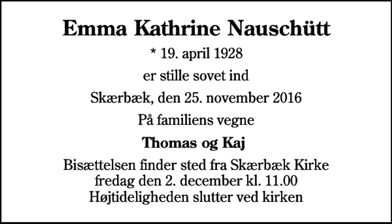 <p>Emma Kathrine Nauschütt<br />* 19. april 1928<br />er stille sovet ind<br />Skærbæk, den 25. november 2016<br />På familiens vegne<br />Thomas og Kaj<br />Bisættelsen finder sted fra Skærbæk Kirke fredag den 2. december kl. 11.00 Højtideligheden slutter ved kirken</p>