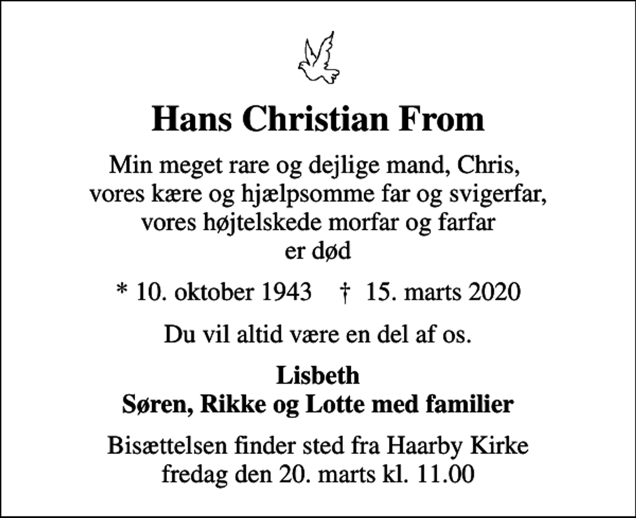 <p>Hans Christian From<br />Min meget rare og dejlige mand, Chris, vores kære og hjælpsomme far og svigerfar, vores højtelskede morfar og farfar er død<br />* 10. oktober 1943 ✝ 15. marts 2020<br />Du vil altid være en del af os.<br />Lisbeth Søren, Rikke og Lotte med familier<br />Bisættelsen finder sted fra Haarby Kirke fredag den 20. marts kl. 11.00</p>
