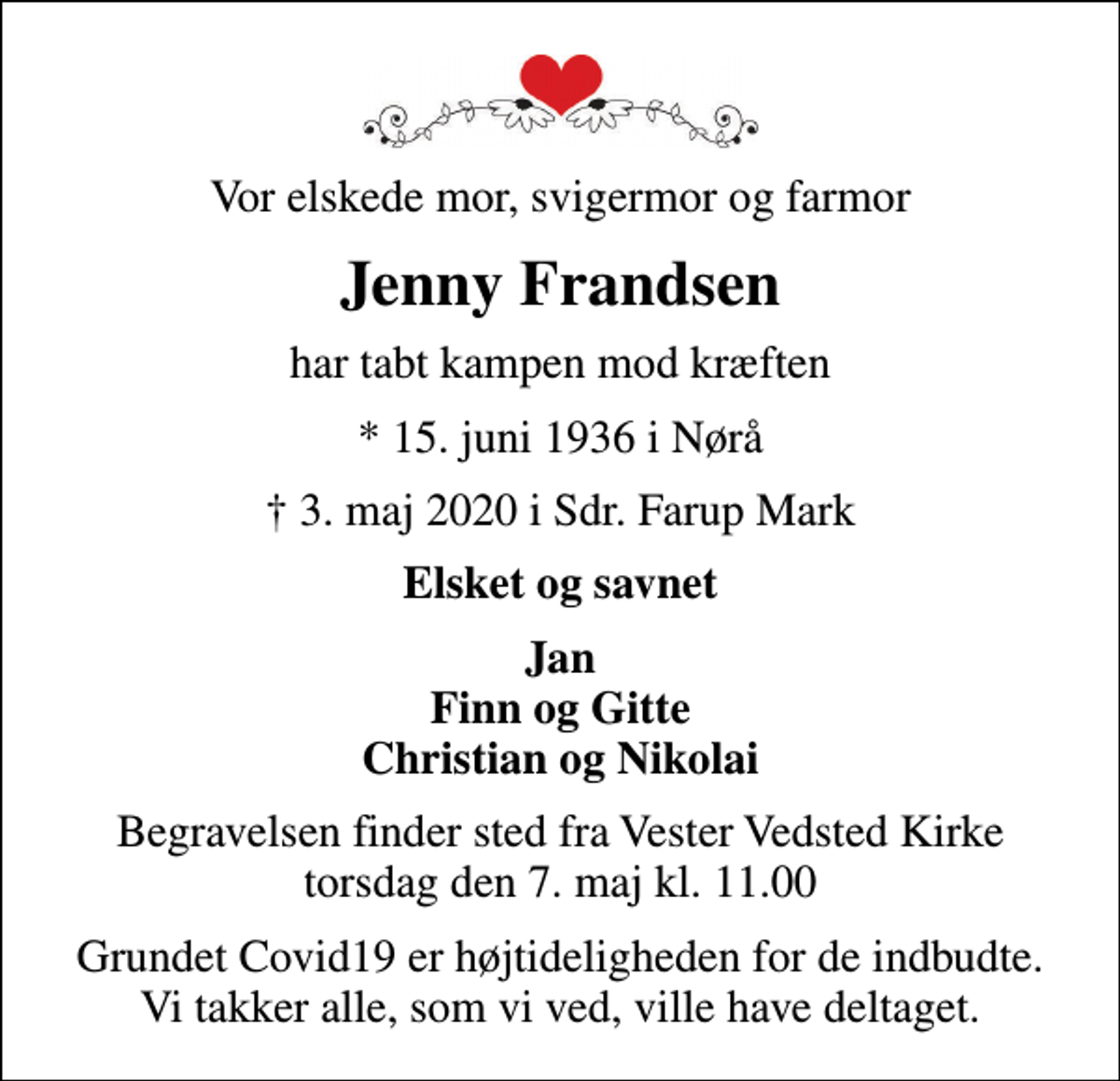 <p>Vor elskede mor, svigermor og farmor<br />Jenny Frandsen<br />har tabt kampen mod kræften<br />* 15. juni 1936 i Nørå<br />3. maj 2020 i Sdr. Farup Mark<br />Elsket og savnet<br />Jan Finn og Gitte Christian og Nikolai<br />Begravelsen finder sted fra Vester Vedsted Kirke torsdag den 7. maj kl. 11.00<br />Grundet Covid19 er højtideligheden for de indbudte. Vi takker alle, som vi ved, ville have deltaget.</p>