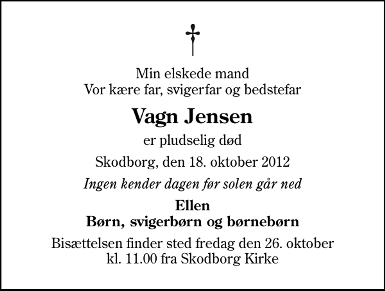 <p>Min elskede mand Vor kære far, svigerfar og bedstefar<br />Vagn Jensen<br />er pludselig død<br />Skodborg, den 18. oktober 2012<br />Ingen kender dagen før solen går ned<br />Ellen Børn, svigerbørn og børnebørn<br />Bisættelsen finder sted fredag den 26. oktober kl. 11.00 fra Skodborg Kirke</p>