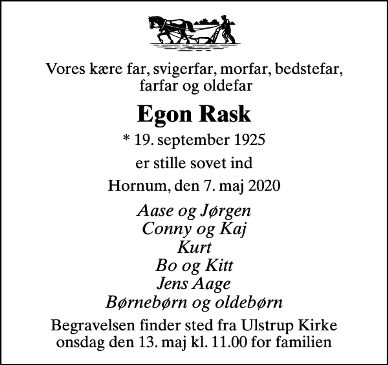 <p>Vores kære far, svigerfar, morfar, bedstefar, farfar og oldefar<br />Egon Rask<br />* 19. september 1925<br />er stille sovet ind<br />Hornum, den 7. maj 2020<br />Aase og Jørgen Conny og Kaj Kurt Bo og Kitt Jens Aage Børnebørn og oldebørn<br />Begravelsen finder sted fra Ulstrup Kirke onsdag den 13. maj kl. 11.00 for familien</p>