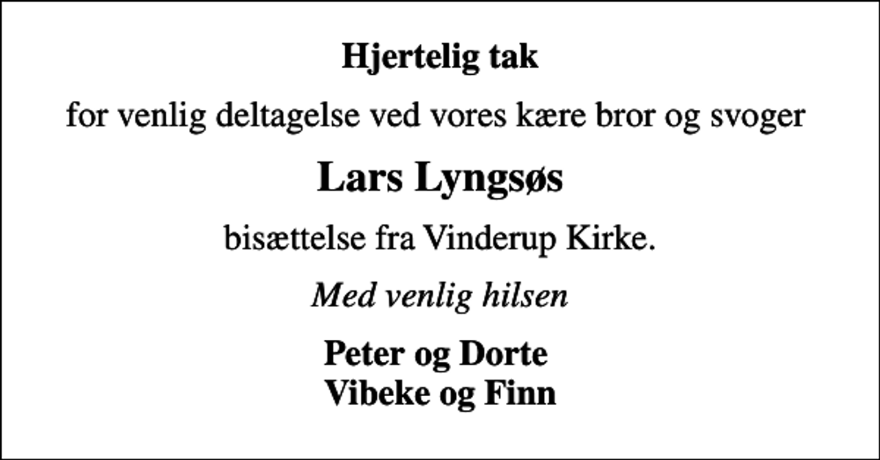 <p>Hjertelig tak<br />for venlig deltagelse ved vores kære bror og svoger<br />Lars Lyngsøs<br />bisættelse fra Vinderup Kirke.<br />Med venlig hilsen<br />Peter og Dorte Vibeke og Finn</p>