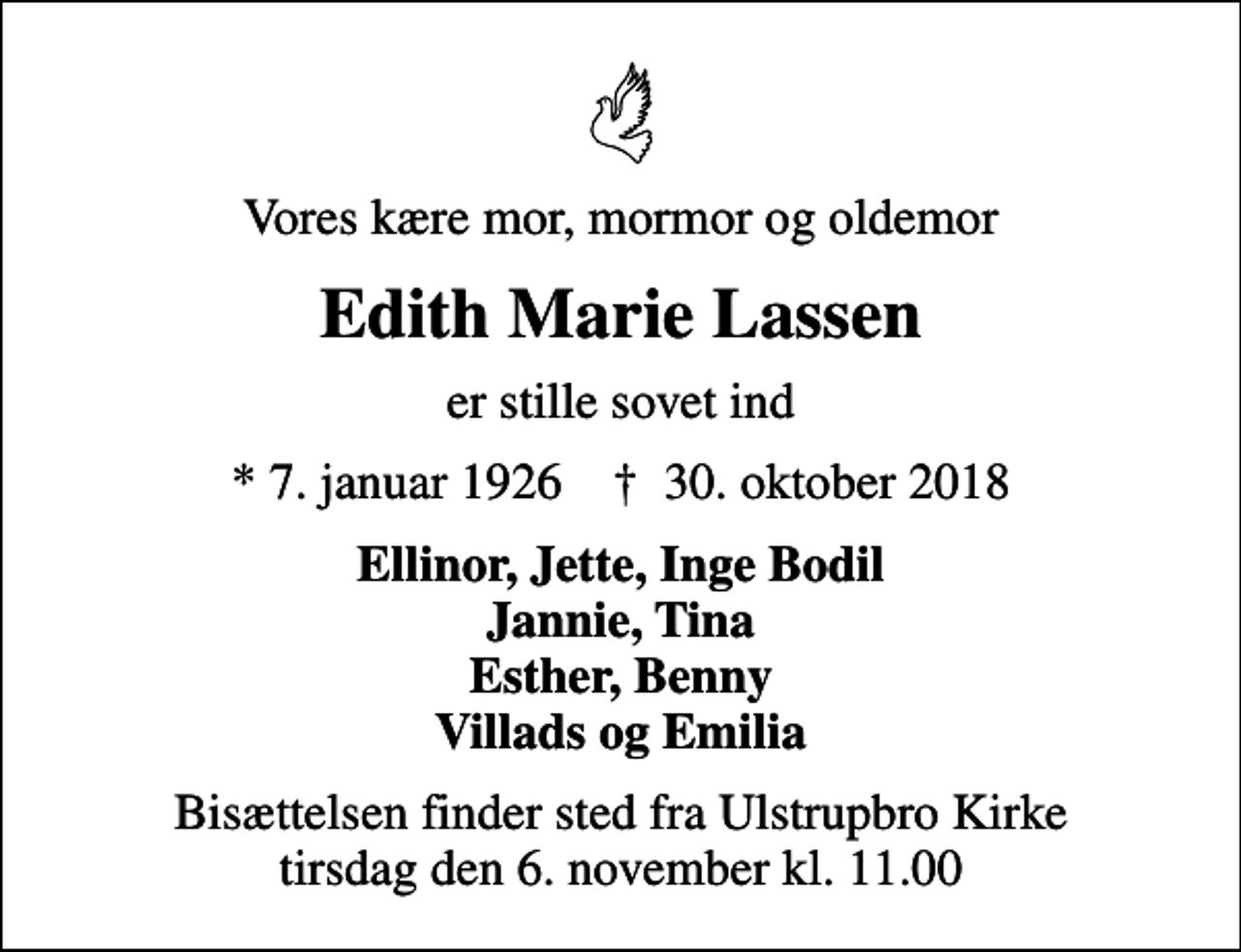 <p>Vores kære mor, mormor og oldemor<br />Edith Marie Lassen<br />er stille sovet ind<br />* 7. januar 1926 ✝ 30. oktober 2018<br />Ellinor, Jette, Inge Bodil Jannie, Tina Esther, Benny Villads og Emilia<br />Bisættelsen har fundet sted<br />Tak for alle de trofaste besøg Tak for de smukke blomster og kranse En særlig tak til Hjemmeplejen for god og kærlig pleje</p>