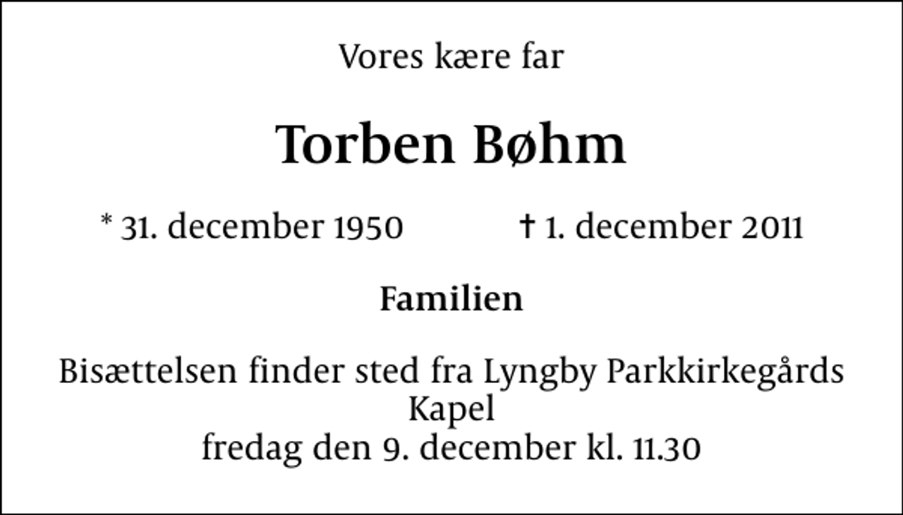 <p>Vores kære far<br />Torben Bøhm<br />* 31. december 1950 ✝ 1. december 2011<br />Familien<br />Bisættelsen finder sted fra Lyngby Parkkirkegårds store Kapel fredag den 9. december kl. 11.30</p>