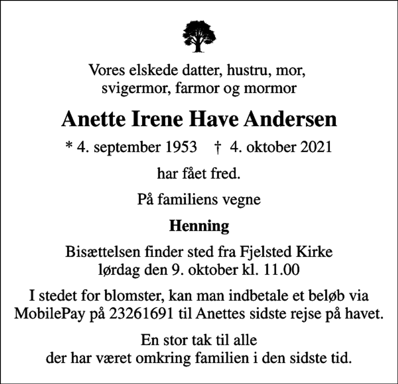 <p>Vores elskede datter, hustru, mor, svigermor, farmor og mormor<br />Anette Irene Have Andersen<br />* 4. september 1953 ✝ 4. oktober 2021<br />har fået fred.<br />På familiens vegne<br />Henning<br />Bisættelsen finder sted fra Fjelsted Kirke lørdag den 9. oktober kl. 11.00<br />I stedet for blomster, kan man indbetale et beløb via MobilePay på 23261691 til Anettes sidste rejse på havet.<br />En stor tak til alle der har været omkring familien i den sidste tid.</p>