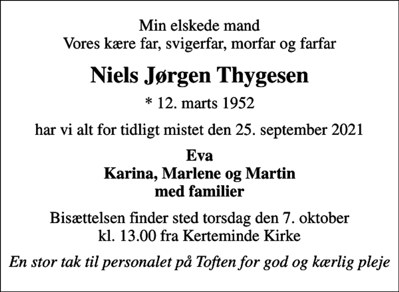 <p>Min elskede mand Vores kære far, svigerfar, morfar og farfar<br />Niels Jørgen Thygesen<br />* 12. marts 1952<br />har vi alt for tidligt mistet den 25. september 2021<br />Eva Karina, Marlene og Martin med familier<br />Bisættelsen finder sted torsdag den 7. oktober kl. 13.00 fra Kerteminde Kirke<br />En stor tak til personalet på Toften for god og kærlig pleje</p>