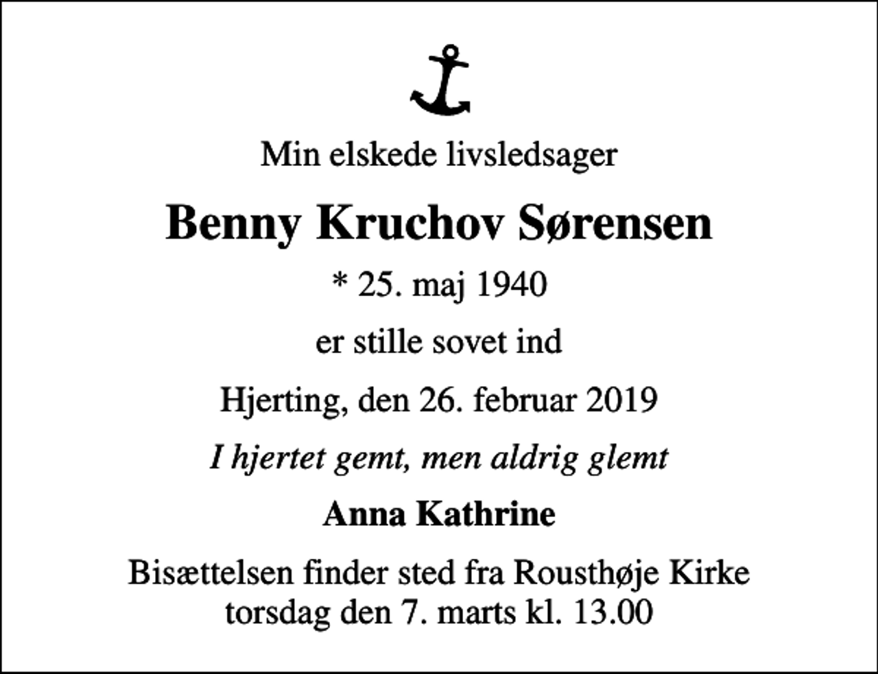 <p>Min elskede livsledsager<br />Benny Kruchov Sørensen<br />* 25. maj 1940<br />er stille sovet ind<br />Hjerting, den 26. februar 2019<br />I hjertet gemt, men aldrig glemt<br />Anna Kathrine<br />Bisættelsen finder sted fra Rousthøje Kirke torsdag den 7. marts kl. 13.00</p>