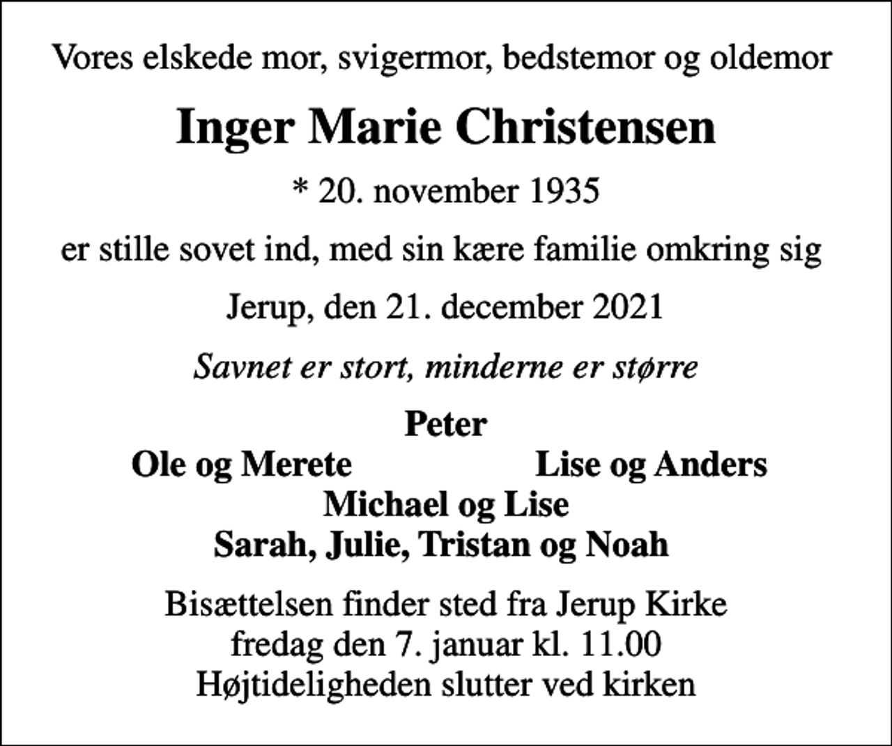 <p>Vores elskede mor, svigermor, bedstemor og oldemor<br />Inger Marie Christensen<br />* 20. november 1935<br />er stille sovet ind, med sin kære familie omkring sig<br />Jerup, den 21. december 2021<br />Savnet er stort, minderne er større<br />Peter<br />Ole og Merete<br />Lise og Anders<br />Bisættelsen finder sted fra Jerup Kirke fredag den 7. januar kl. 11.00 Højtideligheden slutter ved kirken</p>